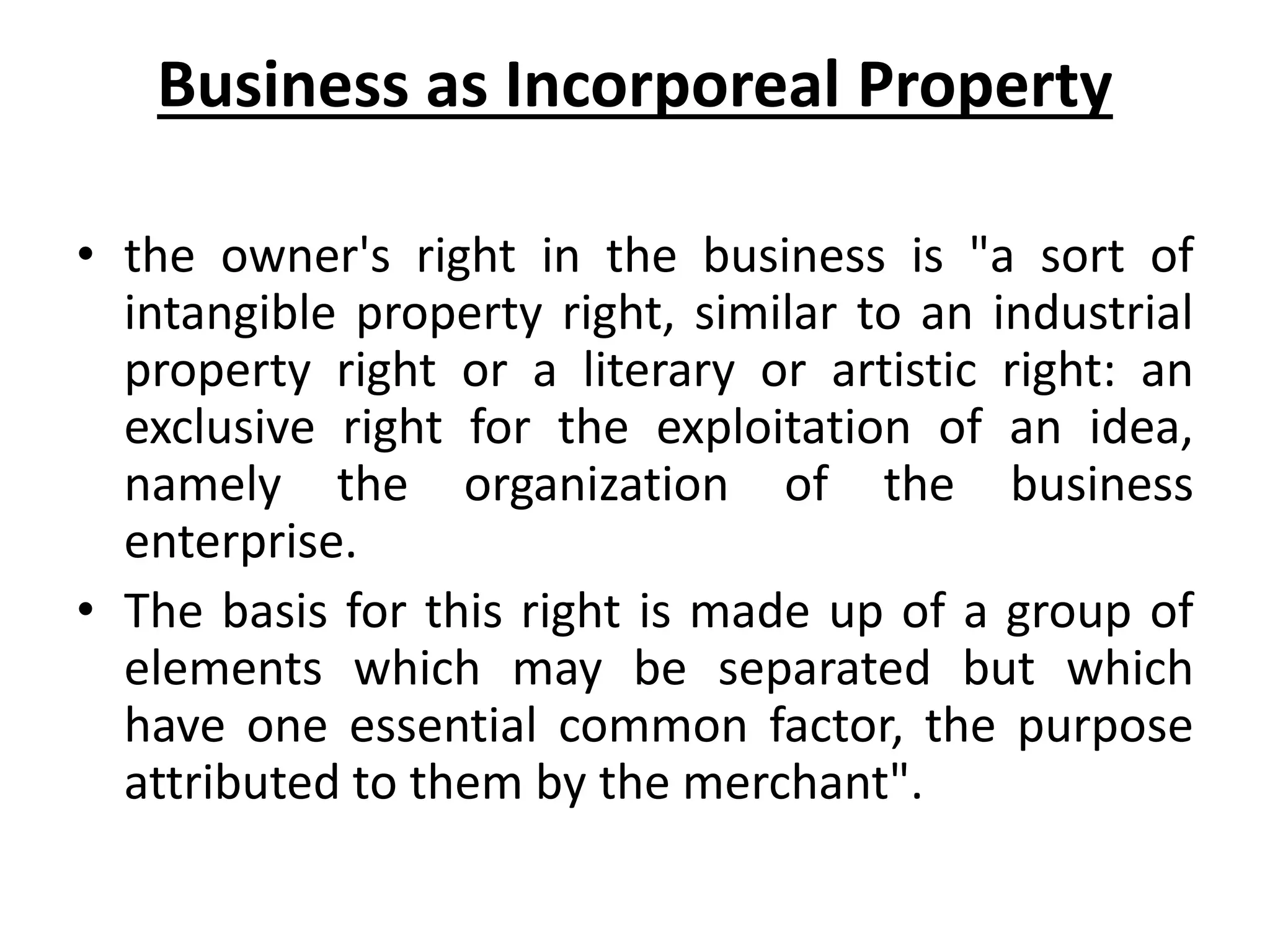 Business as Incorporeal Property
• the owner's right in the business is "a sort of
intangible property right, similar to an industrial
property right or a literary or artistic right: an
exclusive right for the exploitation of an idea,
namely the organization of the business
enterprise.
• The basis for this right is made up of a group of
elements which may be separated but which
have one essential common factor, the purpose
attributed to them by the merchant".
 
