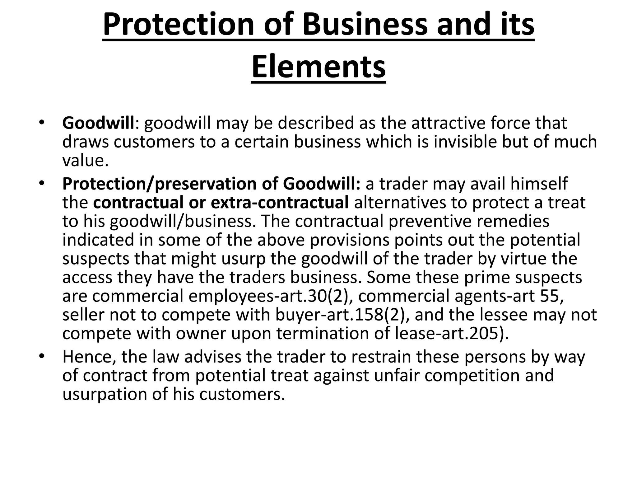 Protection of Business and its
Elements
• Goodwill: goodwill may be described as the attractive force that
draws customers to a certain business which is invisible but of much
value.
• Protection/preservation of Goodwill: a trader may avail himself
the contractual or extra-contractual alternatives to protect a treat
to his goodwill/business. The contractual preventive remedies
indicated in some of the above provisions points out the potential
suspects that might usurp the goodwill of the trader by virtue the
access they have the traders business. Some these prime suspects
are commercial employees-art.30(2), commercial agents-art 55,
seller not to compete with buyer-art.158(2), and the lessee may not
compete with owner upon termination of lease-art.205).
• Hence, the law advises the trader to restrain these persons by way
of contract from potential treat against unfair competition and
usurpation of his customers.
 