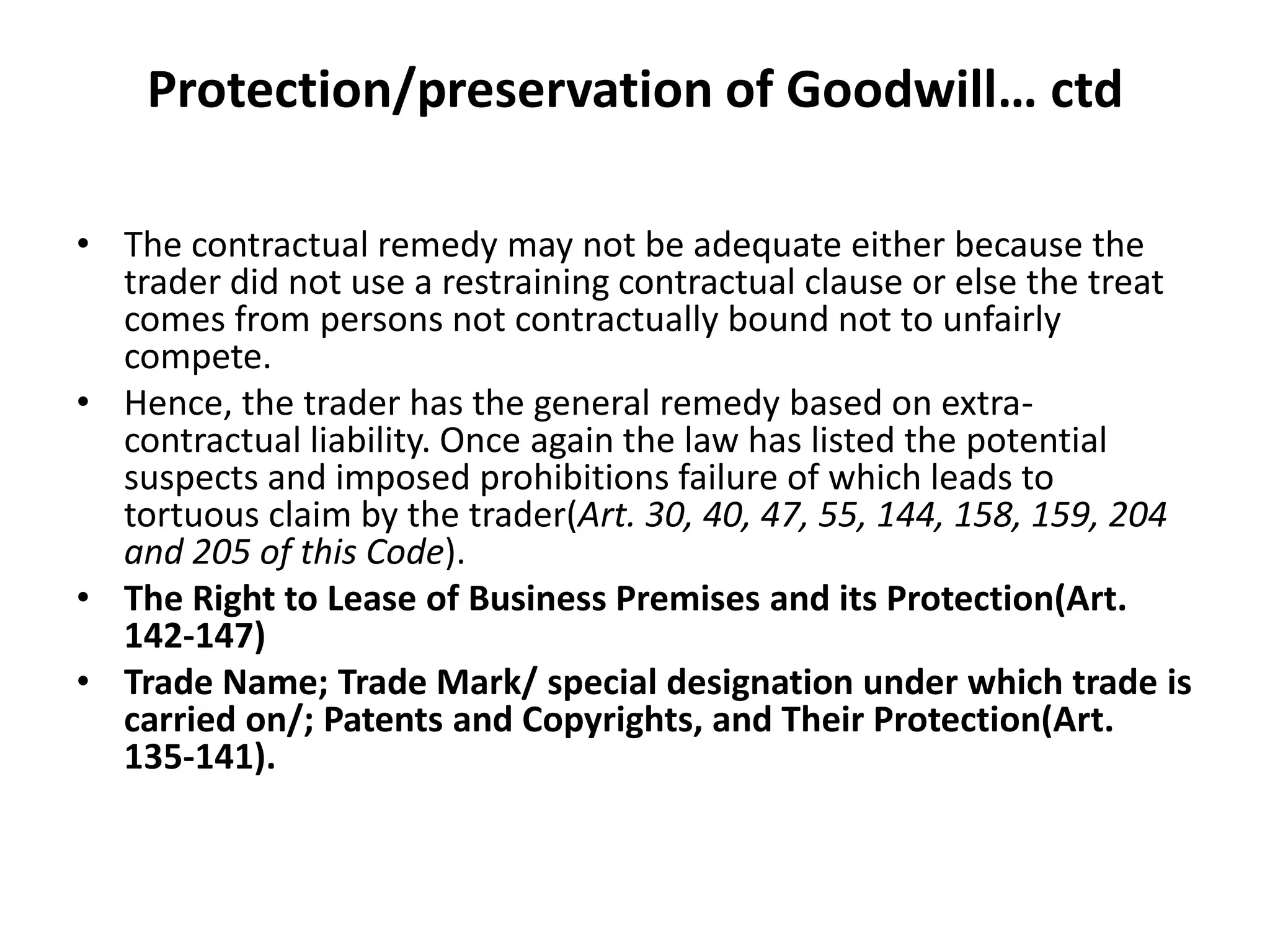 Protection/preservation of Goodwill… ctd
• The contractual remedy may not be adequate either because the
trader did not use a restraining contractual clause or else the treat
comes from persons not contractually bound not to unfairly
compete.
• Hence, the trader has the general remedy based on extra-
contractual liability. Once again the law has listed the potential
suspects and imposed prohibitions failure of which leads to
tortuous claim by the trader(Art. 30, 40, 47, 55, 144, 158, 159, 204
and 205 of this Code).
• The Right to Lease of Business Premises and its Protection(Art.
142-147)
• Trade Name; Trade Mark/ special designation under which trade is
carried on/; Patents and Copyrights, and Their Protection(Art.
135-141).
 