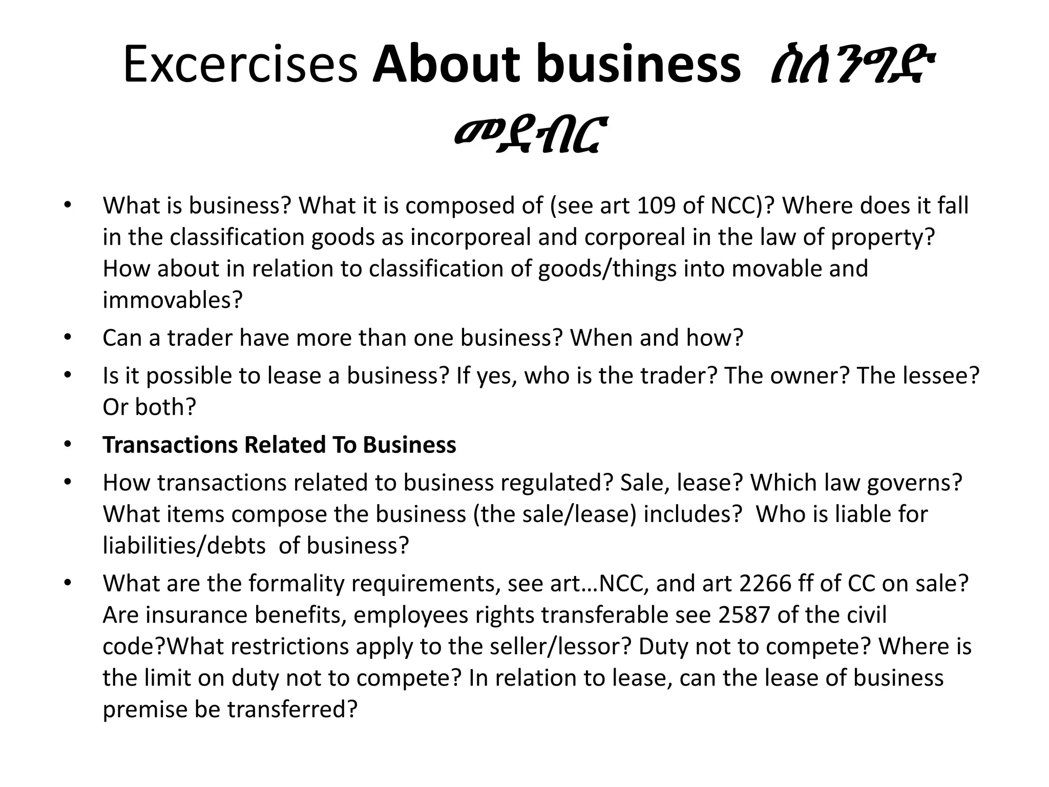 Excercises About business ስለንግድ
መደብር
• What is business? What it is composed of (see art 109 of NCC)? Where does it fall
in the classification goods as incorporeal and corporeal in the law of property?
How about in relation to classification of goods/things into movable and
immovables?
• Can a trader have more than one business? When and how?
• Is it possible to lease a business? If yes, who is the trader? The owner? The lessee?
Or both?
• Transactions Related To Business
• How transactions related to business regulated? Sale, lease? Which law governs?
What items compose the business (the sale/lease) includes? Who is liable for
liabilities/debts of business?
• What are the formality requirements, see art…NCC, and art 2266 ff of CC on sale?
Are insurance benefits, employees rights transferable see 2587 of the civil
code?What restrictions apply to the seller/lessor? Duty not to compete? Where is
the limit on duty not to compete? In relation to lease, can the lease of business
premise be transferred?
 
