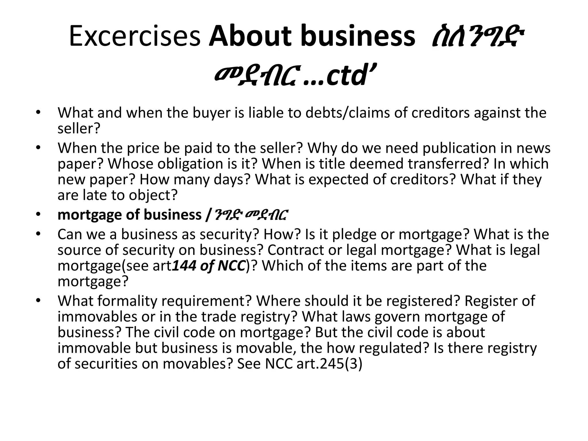 Excercises About business ስለንግድ
መደብር …ctd’
• What and when the buyer is liable to debts/claims of creditors against the
seller?
• When the price be paid to the seller? Why do we need publication in news
paper? Whose obligation is it? When is title deemed transferred? In which
new paper? How many days? What is expected of creditors? What if they
are late to object?
• mortgage of business /ንግድ መደብር
• Can we a business as security? How? Is it pledge or mortgage? What is the
source of security on business? Contract or legal mortgage? What is legal
mortgage(see art144 of NCC)? Which of the items are part of the
mortgage?
• What formality requirement? Where should it be registered? Register of
immovables or in the trade registry? What laws govern mortgage of
business? The civil code on mortgage? But the civil code is about
immovable but business is movable, the how regulated? Is there registry
of securities on movables? See NCC art.245(3)
 