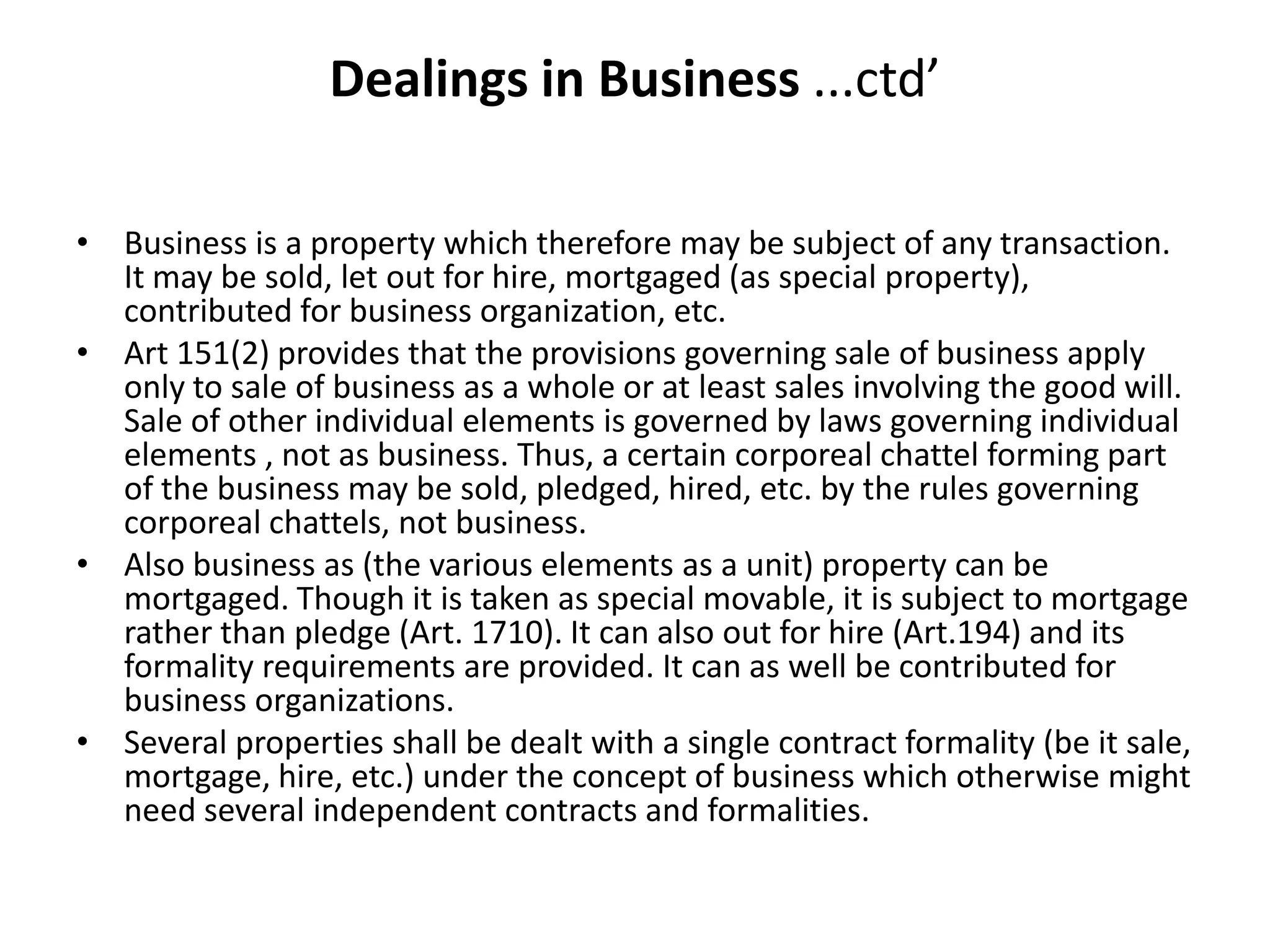 Dealings in Business ...ctd’
• Business is a property which therefore may be subject of any transaction.
It may be sold, let out for hire, mortgaged (as special property),
contributed for business organization, etc.
• Art 151(2) provides that the provisions governing sale of business apply
only to sale of business as a whole or at least sales involving the good will.
Sale of other individual elements is governed by laws governing individual
elements , not as business. Thus, a certain corporeal chattel forming part
of the business may be sold, pledged, hired, etc. by the rules governing
corporeal chattels, not business.
• Also business as (the various elements as a unit) property can be
mortgaged. Though it is taken as special movable, it is subject to mortgage
rather than pledge (Art. 1710). It can also out for hire (Art.194) and its
formality requirements are provided. It can as well be contributed for
business organizations.
• Several properties shall be dealt with a single contract formality (be it sale,
mortgage, hire, etc.) under the concept of business which otherwise might
need several independent contracts and formalities.
 