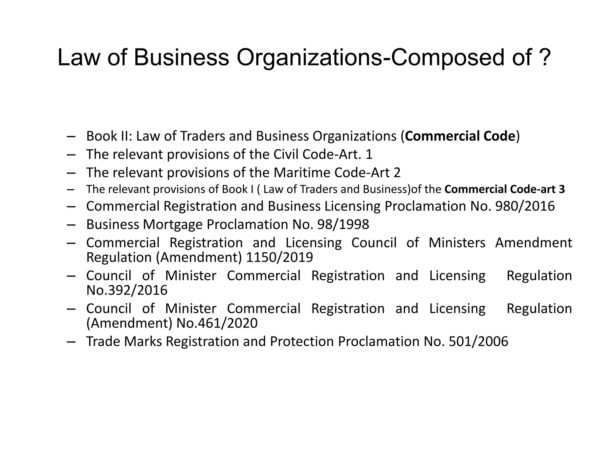 Law of Business Organizations-Composed of ?
– Book II: Law of Traders and Business Organizations (Commercial Code)
– The relevant provisions of the Civil Code-Art. 1
– The relevant provisions of the Maritime Code-Art 2
– The relevant provisions of Book I ( Law of Traders and Business)of the Commercial Code-art 3
– Commercial Registration and Business Licensing Proclamation No. 980/2016
– Business Mortgage Proclamation No. 98/1998
– Commercial Registration and Licensing Council of Ministers Amendment
Regulation (Amendment) 1150/2019
– Council of Minister Commercial Registration and Licensing Regulation
No.392/2016
– Council of Minister Commercial Registration and Licensing Regulation
(Amendment) No.461/2020
– Trade Marks Registration and Protection Proclamation No. 501/2006
 