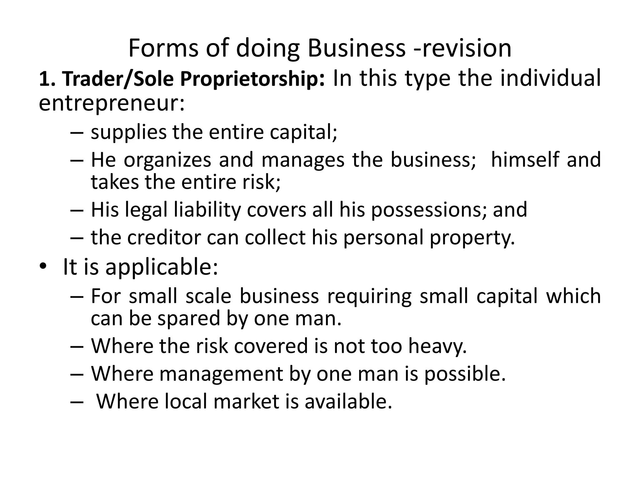 Forms of doing Business -revision
1. Trader/Sole Proprietorship: In this type the individual
entrepreneur:
– supplies the entire capital;
– He organizes and manages the business; himself and
takes the entire risk;
– His legal liability covers all his possessions; and
– the creditor can collect his personal property.
• It is applicable:
– For small scale business requiring small capital which
can be spared by one man.
– Where the risk covered is not too heavy.
– Where management by one man is possible.
– Where local market is available.
 