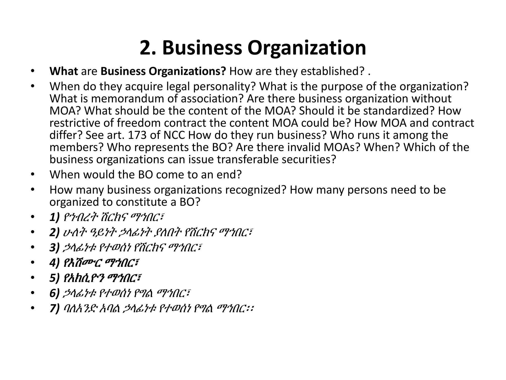 2. Business Organization
• What are Business Organizations? How are they established? .
• When do they acquire legal personality? What is the purpose of the organization?
What is memorandum of association? Are there business organization without
MOA? What should be the content of the MOA? Should it be standardized? How
restrictive of freedom contract the content MOA could be? How MOA and contract
differ? See art. 173 of NCC How do they run business? Who runs it among the
members? Who represents the BO? Are there invalid MOAs? When? Which of the
business organizations can issue transferable securities?
• When would the BO come to an end?
• How many business organizations recognized? How many persons need to be
organized to constitute a BO?
• 1) የኀብረት ሽርክና ማኅበር፣
• 2) ሁለት ዓይነት ኃላፊነት ያለበት የሽርክና ማኀበር፣
• 3) ኃላፊነቱ የተወሰነ የሽርክና ማኅበር፣
• 4) የእሽሙር ማኀበር፣
• 5) የአክሲዮን ማኅበር፣
• 6) ኃላፊነቱ የተወሰነ የግል ማኅበር፣
• 7) ባለአንድ አባል ኃላፊነቱ የተወሰነ የግል ማኅበር፡፡
 