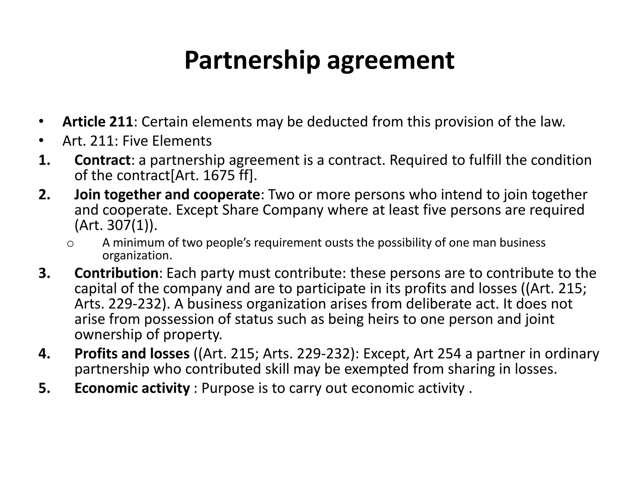 Partnership agreement
• Article 211: Certain elements may be deducted from this provision of the law.
• Art. 211: Five Elements
1. Contract: a partnership agreement is a contract. Required to fulfill the condition
of the contract[Art. 1675 ff].
2. Join together and cooperate: Two or more persons who intend to join together
and cooperate. Except Share Company where at least five persons are required
(Art. 307(1)).
o A minimum of two people’s requirement ousts the possibility of one man business
organization.
3. Contribution: Each party must contribute: these persons are to contribute to the
capital of the company and are to participate in its profits and losses ((Art. 215;
Arts. 229-232). A business organization arises from deliberate act. It does not
arise from possession of status such as being heirs to one person and joint
ownership of property.
4. Profits and losses ((Art. 215; Arts. 229-232): Except, Art 254 a partner in ordinary
partnership who contributed skill may be exempted from sharing in losses.
5. Economic activity : Purpose is to carry out economic activity .
 