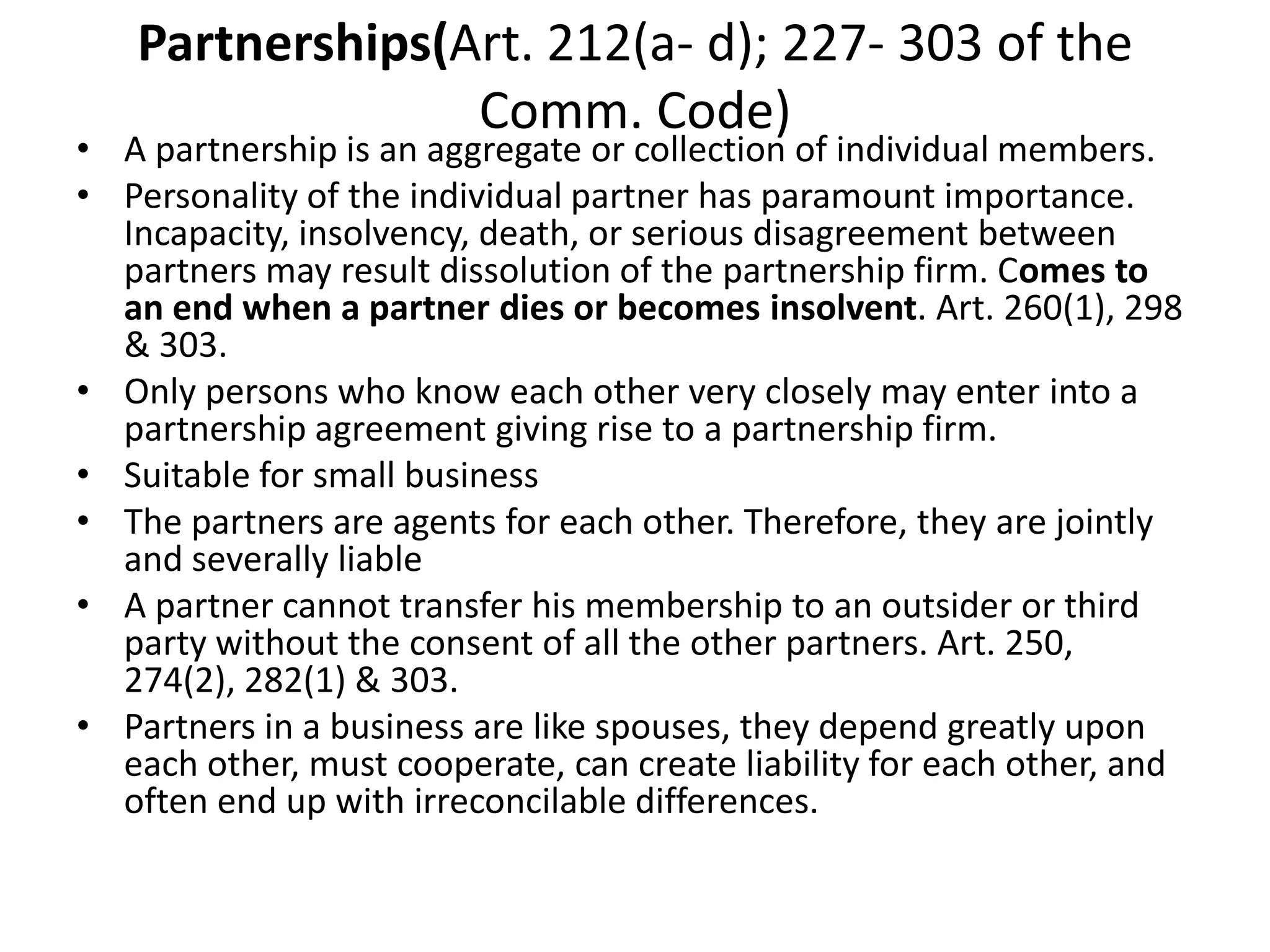 Partnerships(Art. 212(a- d); 227- 303 of the
Comm. Code)
• A partnership is an aggregate or collection of individual members.
• Personality of the individual partner has paramount importance.
Incapacity, insolvency, death, or serious disagreement between
partners may result dissolution of the partnership firm. Comes to
an end when a partner dies or becomes insolvent. Art. 260(1), 298
& 303.
• Only persons who know each other very closely may enter into a
partnership agreement giving rise to a partnership firm.
• Suitable for small business
• The partners are agents for each other. Therefore, they are jointly
and severally liable
• A partner cannot transfer his membership to an outsider or third
party without the consent of all the other partners. Art. 250,
274(2), 282(1) & 303.
• Partners in a business are like spouses, they depend greatly upon
each other, must cooperate, can create liability for each other, and
often end up with irreconcilable differences.
 