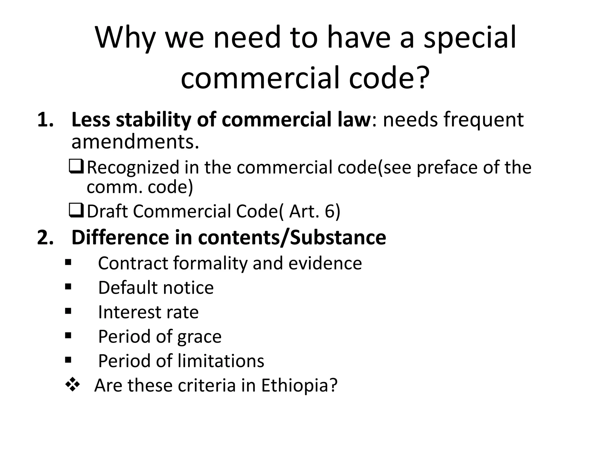 Why we need to have a special
commercial code?
1. Less stability of commercial law: needs frequent
amendments.
Recognized in the commercial code(see preface of the
comm. code)
Draft Commercial Code( Art. 6)
2. Difference in contents/Substance
 Contract formality and evidence
 Default notice
 Interest rate
 Period of grace
 Period of limitations
 Are these criteria in Ethiopia?
 