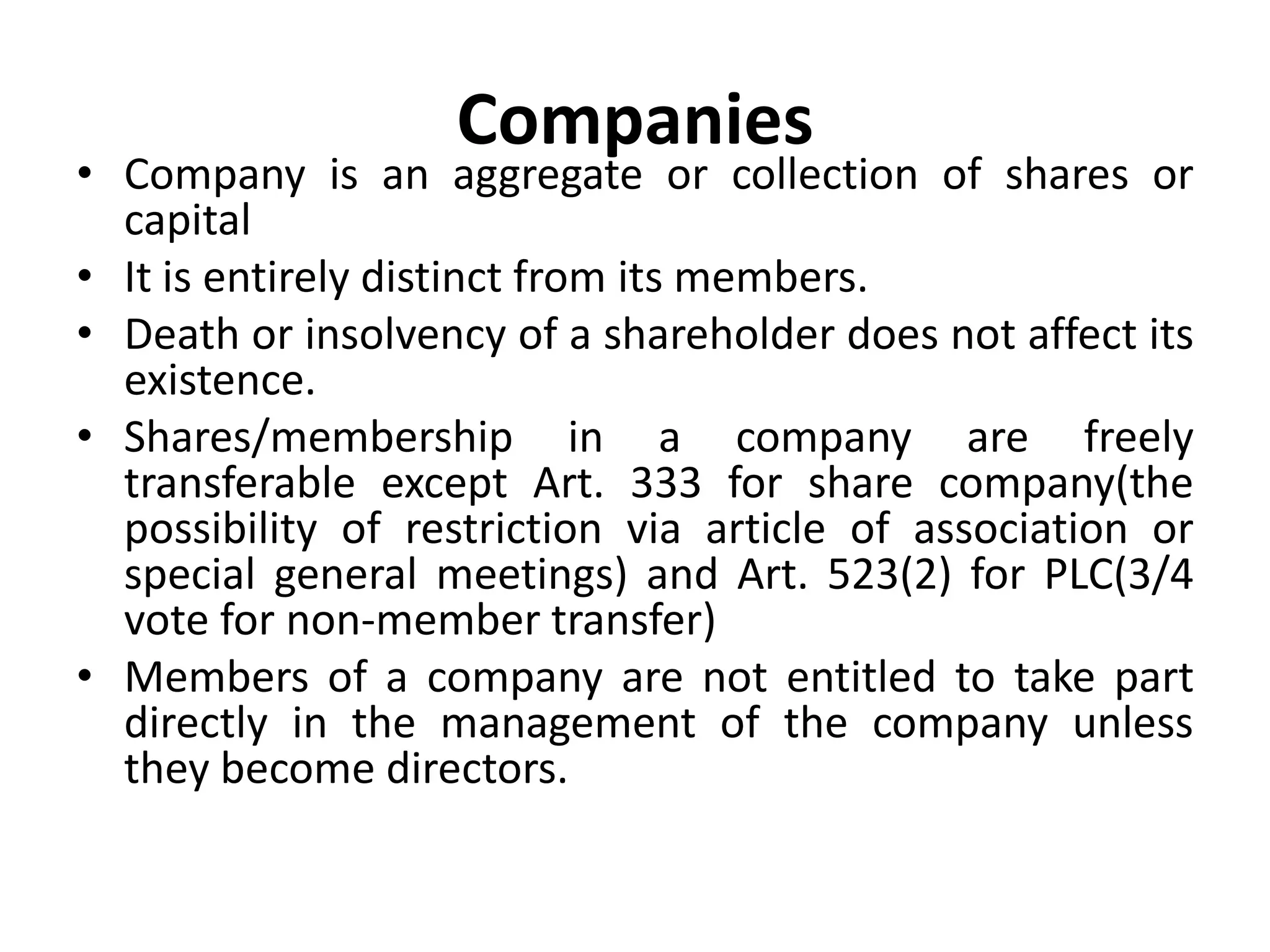 Companies
• Company is an aggregate or collection of shares or
capital
• It is entirely distinct from its members.
• Death or insolvency of a shareholder does not affect its
existence.
• Shares/membership in a company are freely
transferable except Art. 333 for share company(the
possibility of restriction via article of association or
special general meetings) and Art. 523(2) for PLC(3/4
vote for non-member transfer)
• Members of a company are not entitled to take part
directly in the management of the company unless
they become directors.
 