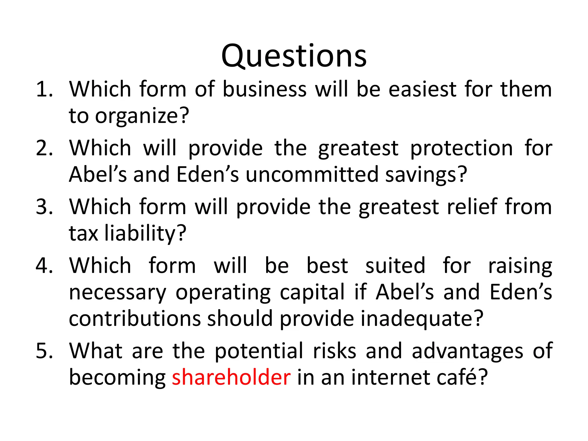 Questions
1. Which form of business will be easiest for them
to organize?
2. Which will provide the greatest protection for
Abel’s and Eden’s uncommitted savings?
3. Which form will provide the greatest relief from
tax liability?
4. Which form will be best suited for raising
necessary operating capital if Abel’s and Eden’s
contributions should provide inadequate?
5. What are the potential risks and advantages of
becoming shareholder in an internet café?
 