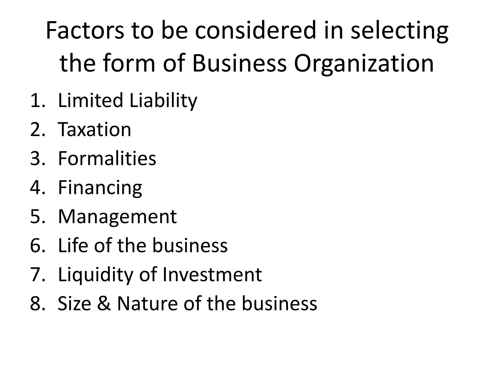 Factors to be considered in selecting
the form of Business Organization
1. Limited Liability
2. Taxation
3. Formalities
4. Financing
5. Management
6. Life of the business
7. Liquidity of Investment
8. Size & Nature of the business
 