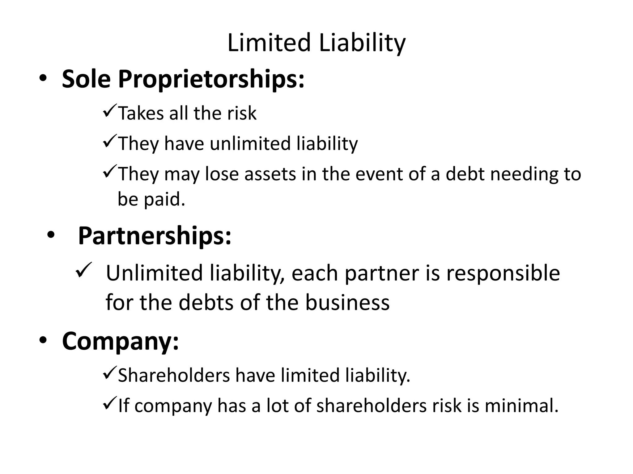 Limited Liability
• Sole Proprietorships:
Takes all the risk
They have unlimited liability
They may lose assets in the event of a debt needing to
be paid.
• Partnerships:
 Unlimited liability, each partner is responsible
for the debts of the business
• Company:
Shareholders have limited liability.
If company has a lot of shareholders risk is minimal.
 