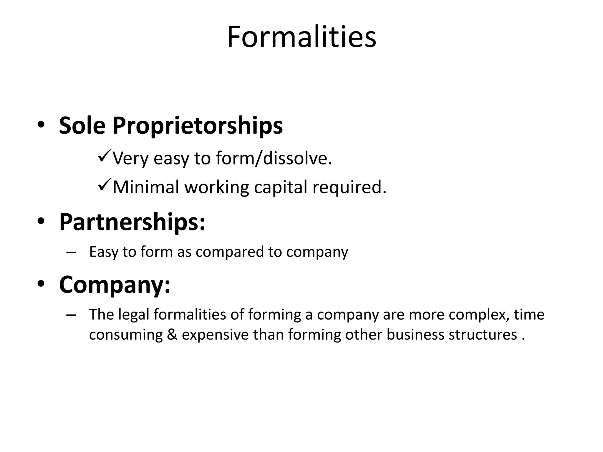 Formalities
• Sole Proprietorships
Very easy to form/dissolve.
Minimal working capital required.
• Partnerships:
– Easy to form as compared to company
• Company:
– The legal formalities of forming a company are more complex, time
consuming & expensive than forming other business structures .
 