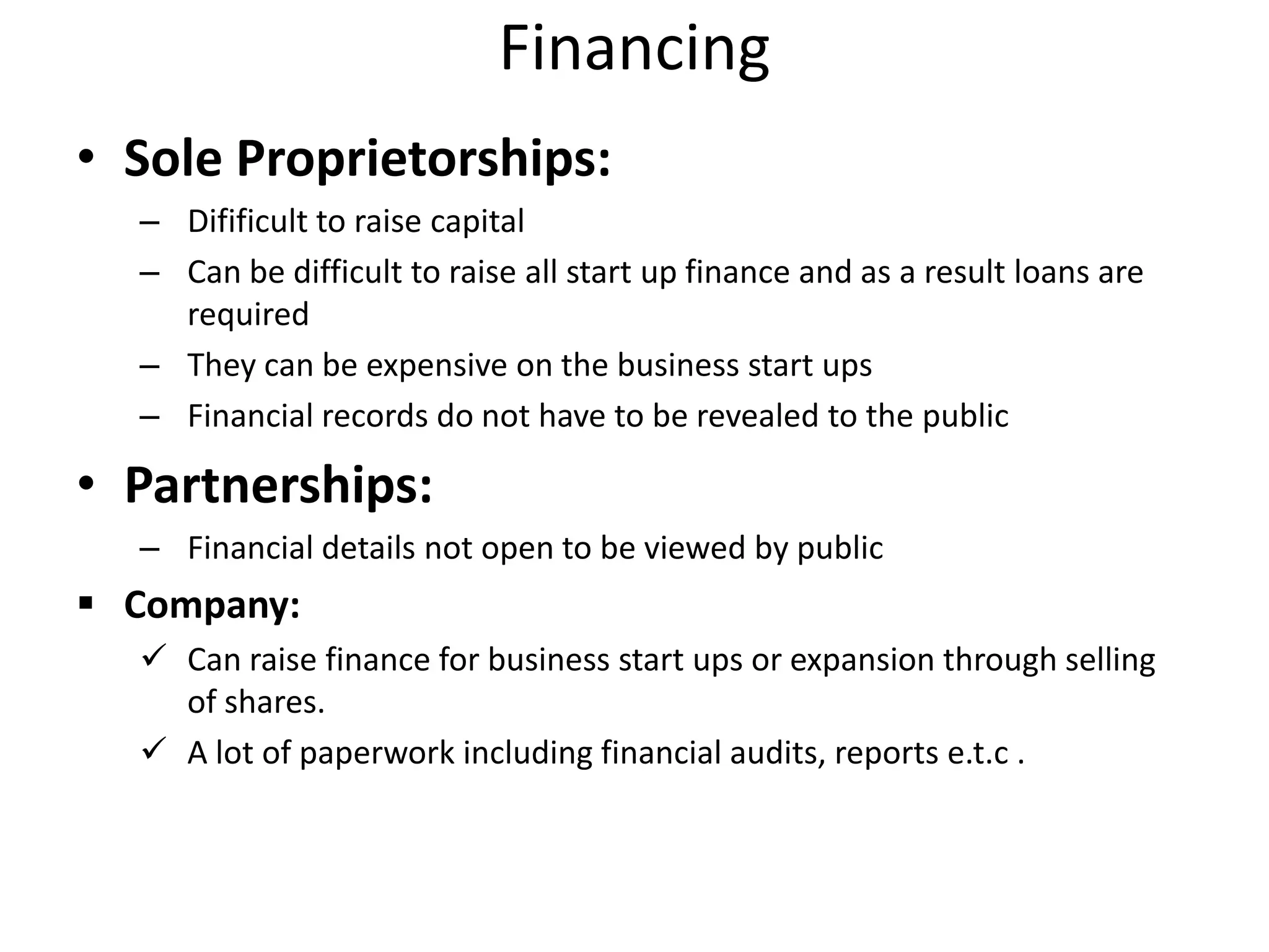 Financing
• Sole Proprietorships:
– Difificult to raise capital
– Can be difficult to raise all start up finance and as a result loans are
required
– They can be expensive on the business start ups
– Financial records do not have to be revealed to the public
• Partnerships:
– Financial details not open to be viewed by public
 Company:
 Can raise finance for business start ups or expansion through selling
of shares.
 A lot of paperwork including financial audits, reports e.t.c .
 