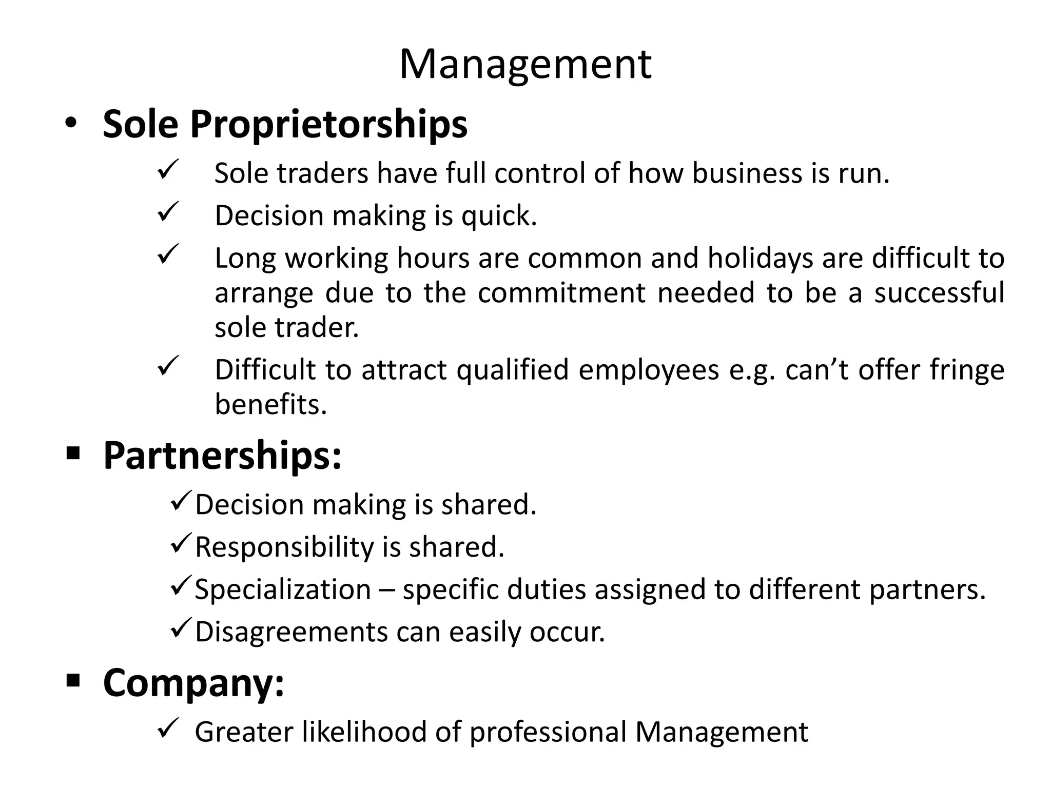 Management
• Sole Proprietorships
 Sole traders have full control of how business is run.
 Decision making is quick.
 Long working hours are common and holidays are difficult to
arrange due to the commitment needed to be a successful
sole trader.
 Difficult to attract qualified employees e.g. can’t offer fringe
benefits.
 Partnerships:
Decision making is shared.
Responsibility is shared.
Specialization – specific duties assigned to different partners.
Disagreements can easily occur.
 Company:
 Greater likelihood of professional Management
 