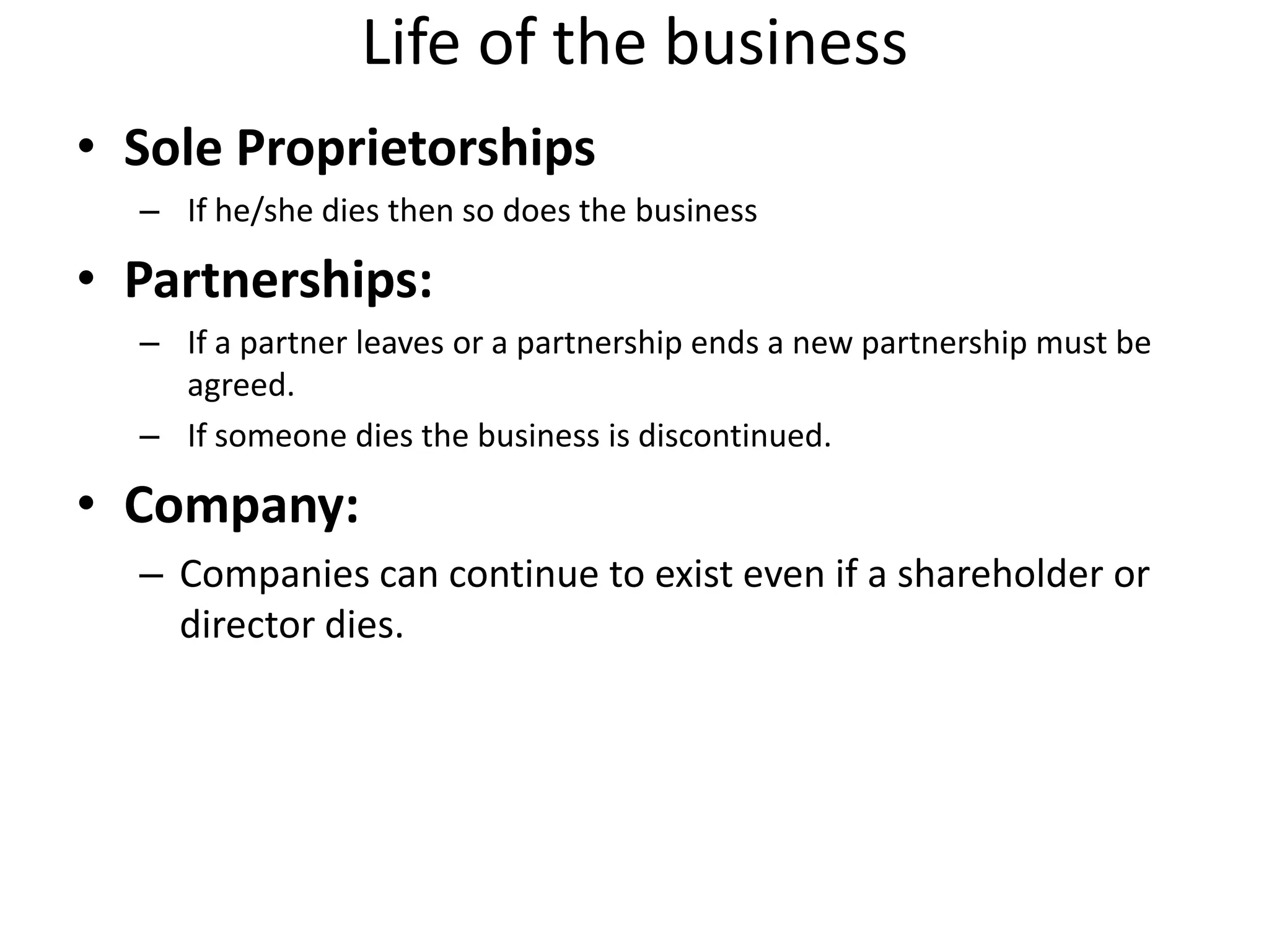 Life of the business
• Sole Proprietorships
– If he/she dies then so does the business
• Partnerships:
– If a partner leaves or a partnership ends a new partnership must be
agreed.
– If someone dies the business is discontinued.
• Company:
– Companies can continue to exist even if a shareholder or
director dies.
 
