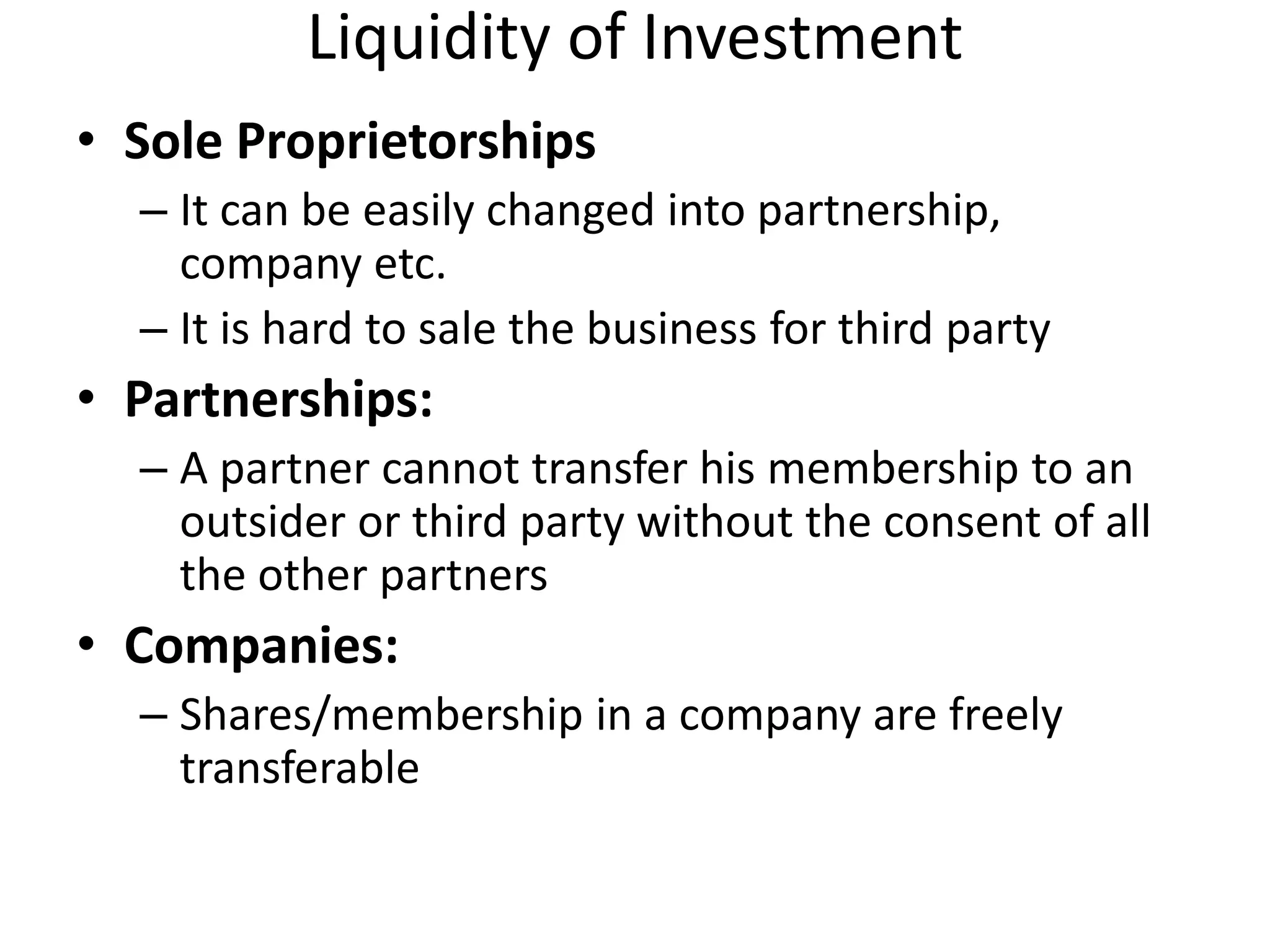 Liquidity of Investment
• Sole Proprietorships
– It can be easily changed into partnership,
company etc.
– It is hard to sale the business for third party
• Partnerships:
– A partner cannot transfer his membership to an
outsider or third party without the consent of all
the other partners
• Companies:
– Shares/membership in a company are freely
transferable
 