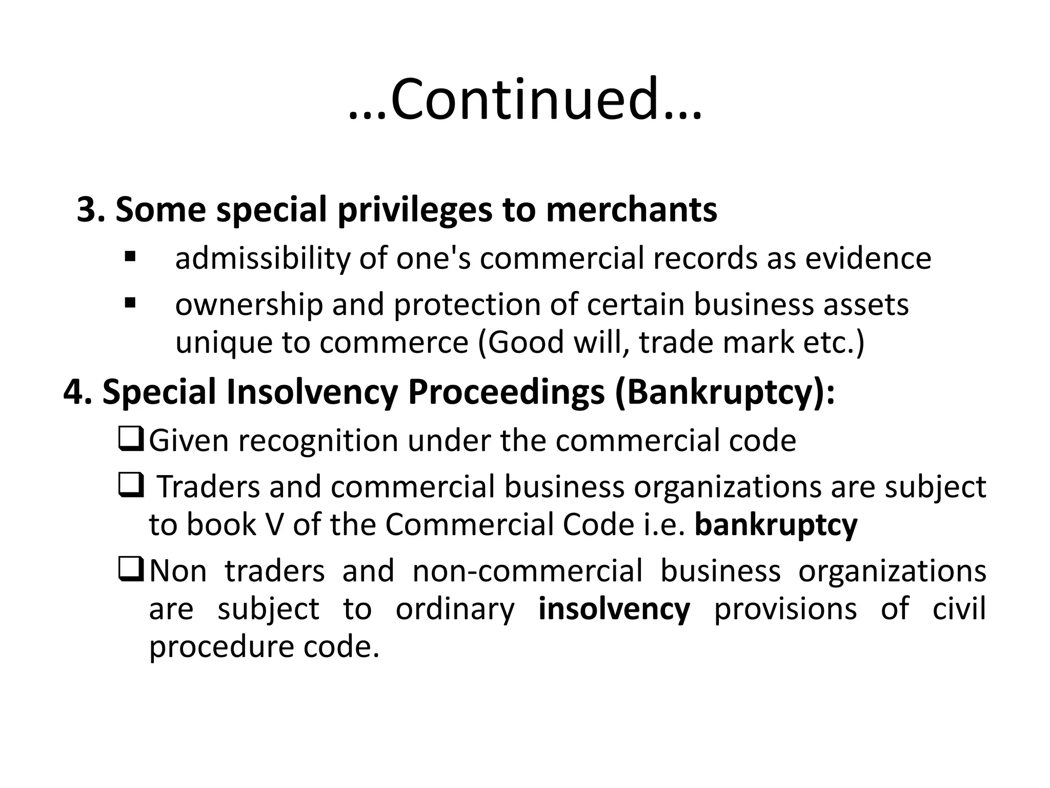 …Continued…
3. Some special privileges to merchants
 admissibility of one's commercial records as evidence
 ownership and protection of certain business assets
unique to commerce (Good will, trade mark etc.)
4. Special Insolvency Proceedings (Bankruptcy):
Given recognition under the commercial code
 Traders and commercial business organizations are subject
to book V of the Commercial Code i.e. bankruptcy
Non traders and non-commercial business organizations
are subject to ordinary insolvency provisions of civil
procedure code.
 