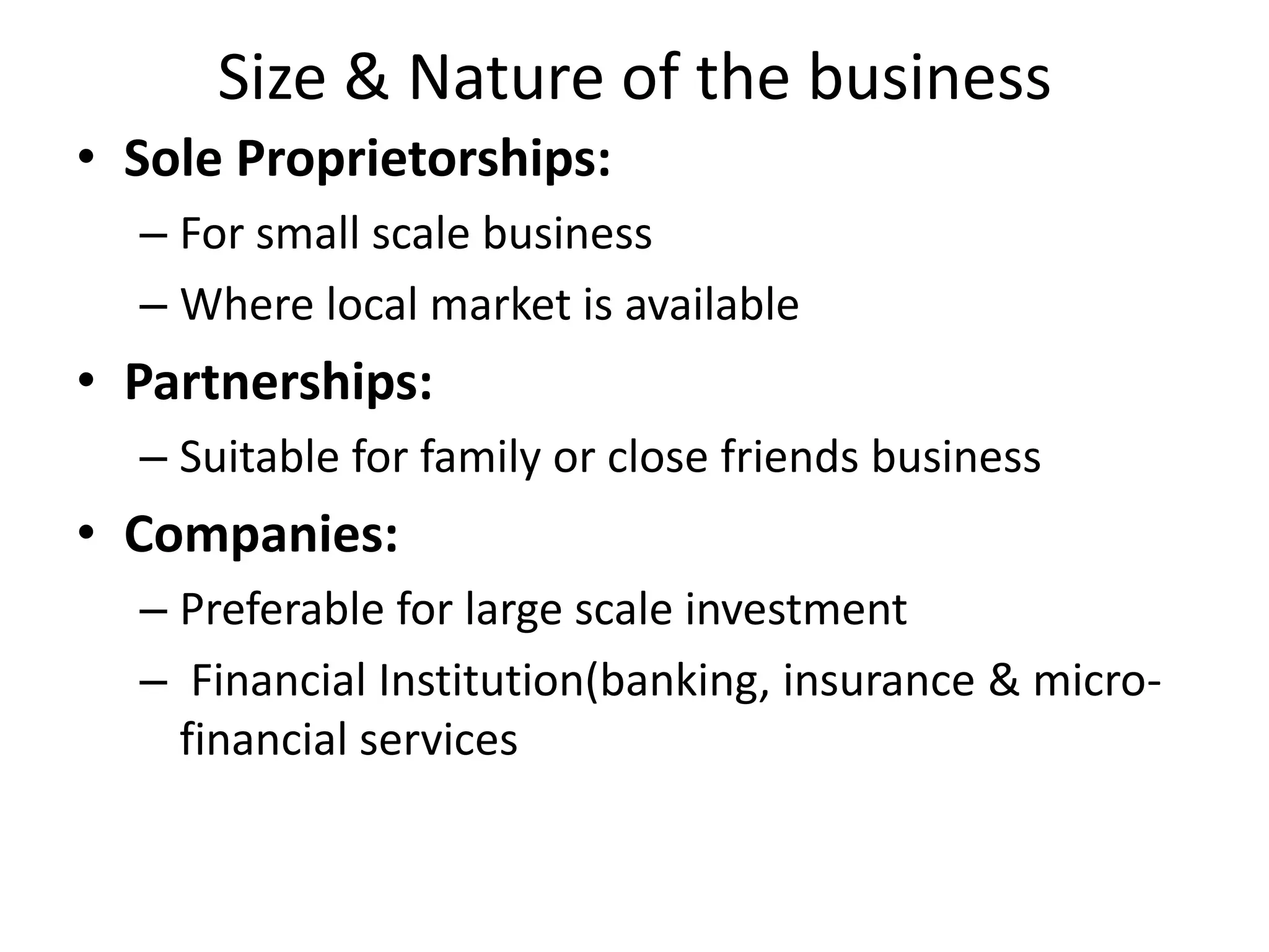 Size & Nature of the business
• Sole Proprietorships:
– For small scale business
– Where local market is available
• Partnerships:
– Suitable for family or close friends business
• Companies:
– Preferable for large scale investment
– Financial Institution(banking, insurance & micro-
financial services
 