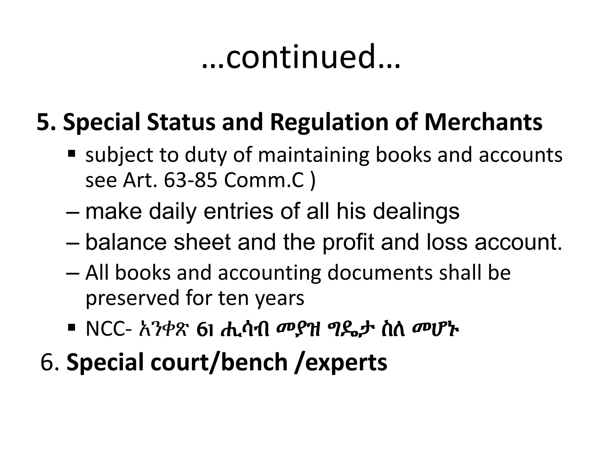 …continued…
5. Special Status and Regulation of Merchants
 subject to duty of maintaining books and accounts
see Art. 63-85 Comm.C )
– make daily entries of all his dealings
– balance sheet and the profit and loss account.
– All books and accounting documents shall be
preserved for ten years
 NCC- አንቀጽ 61 ሒሳብ መያዝ ግዴታ ስለ መሆኑ
6. Special court/bench /experts
 