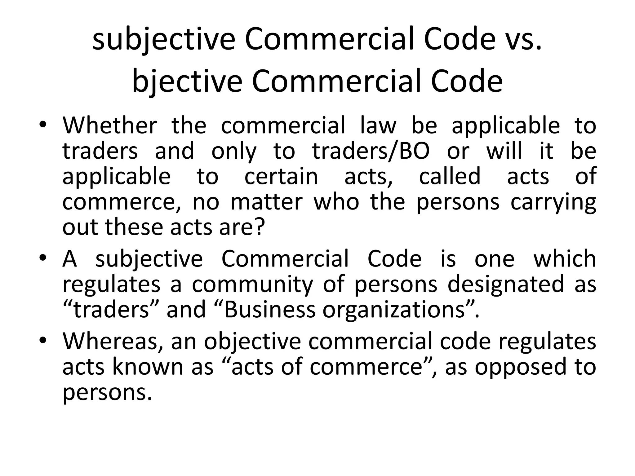 subjective Commercial Code vs.
bjective Commercial Code
• Whether the commercial law be applicable to
traders and only to traders/BO or will it be
applicable to certain acts, called acts of
commerce, no matter who the persons carrying
out these acts are?
• A subjective Commercial Code is one which
regulates a community of persons designated as
“traders” and “Business organizations”.
• Whereas, an objective commercial code regulates
acts known as “acts of commerce”, as opposed to
persons.
 