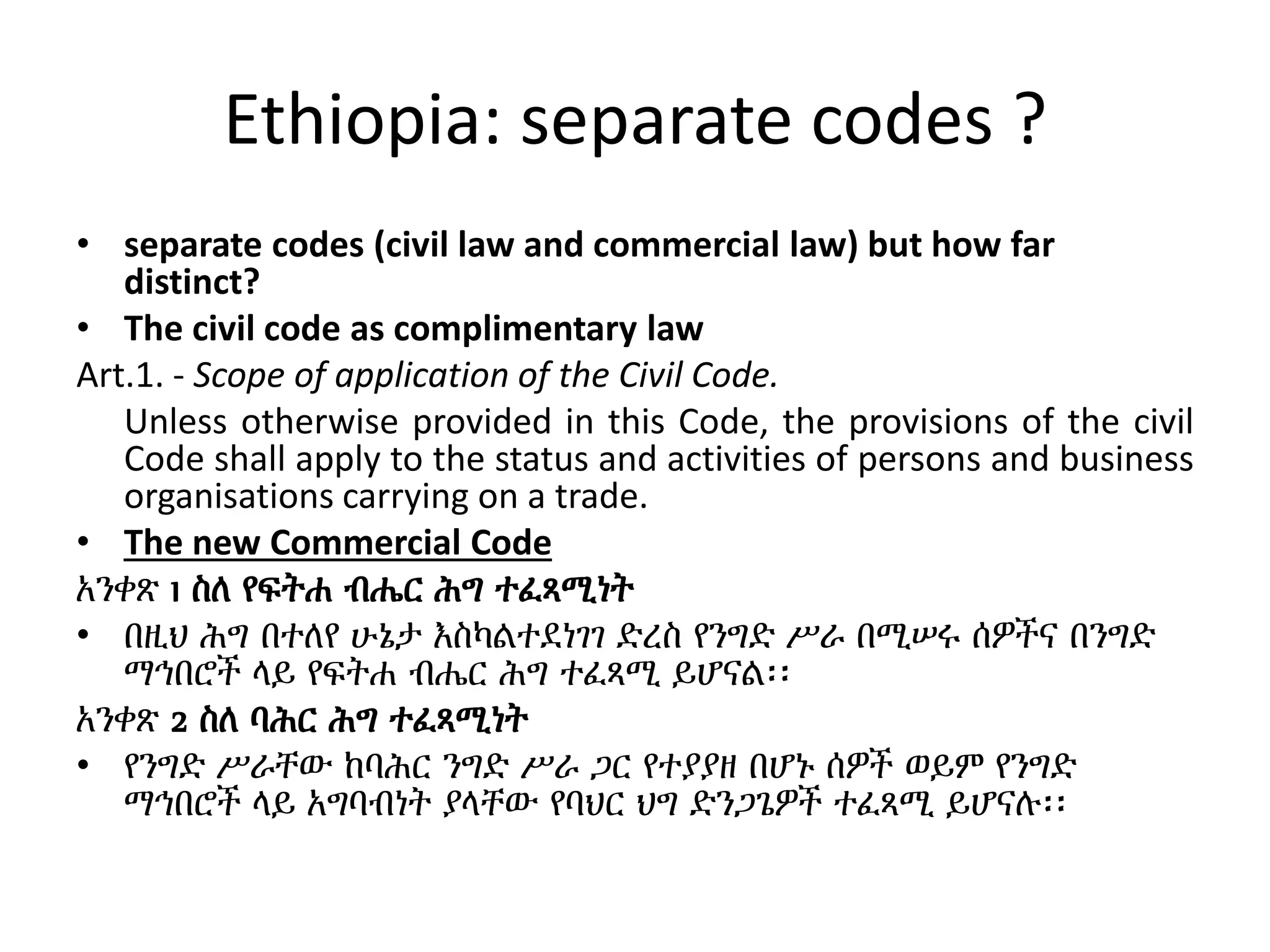 Ethiopia: separate codes ?
• separate codes (civil law and commercial law) but how far
distinct?
• The civil code as complimentary law
Art.1. - Scope of application of the Civil Code.
Unless otherwise provided in this Code, the provisions of the civil
Code shall apply to the status and activities of persons and business
organisations carrying on a trade.
• The new Commercial Code
አንቀጽ 1 ስለ የፍትሐ ብሔር ሕግ ተፈጻሚነት
• በዚህ ሕግ በተለየ ሁኔታ እስካልተደነገገ ድረስ የንግድ ሥራ በሚሠሩ ሰዎችና በንግድ
ማኅበሮች ላይ የፍትሐ ብሔር ሕግ ተፈጻሚ ይሆናል፡፡
አንቀጽ 2 ስለ ባሕር ሕግ ተፈጻሚነት
• የንግድ ሥራቸው ከባሕር ንግድ ሥራ ጋር የተያያዘ በሆኑ ሰዎች ወይም የንግድ
ማኅበሮች ላይ አግባብነት ያላቸው የባህር ህግ ድንጋጌዎች ተፈጻሚ ይሆናሉ፡፡
 