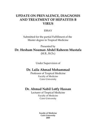 UPDATE ON PREVALENCE, DIAGNOSIS
AND TREATMENT OF HEPATITIS B
VIRUS
ESSAY
Submitted for the partial Fulfillment of the
Master degree in Tropical Medicine
Presented by
Dr. Hesham Noaman Abdel Raheem Mustafa
(M.B., B.Ch.)
Under Supervision of
Dr. Laila Ahmad Mohammad
Professor of Tropical Medicine
Faculty of Medicine
Cairo University
Dr. Ahmad Nabil Lotfy Hassan
Lecturer of Tropical Medicine
Faculty of Medicine
Cairo University
Faculty of Medicine
Cairo University
2005
 