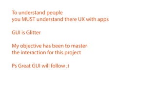 To understand people
you MUST understand there UX with apps
GUI is Glitter
My objective has been to master
the interaction for this project
Ps Great GUI will follow ;)
 