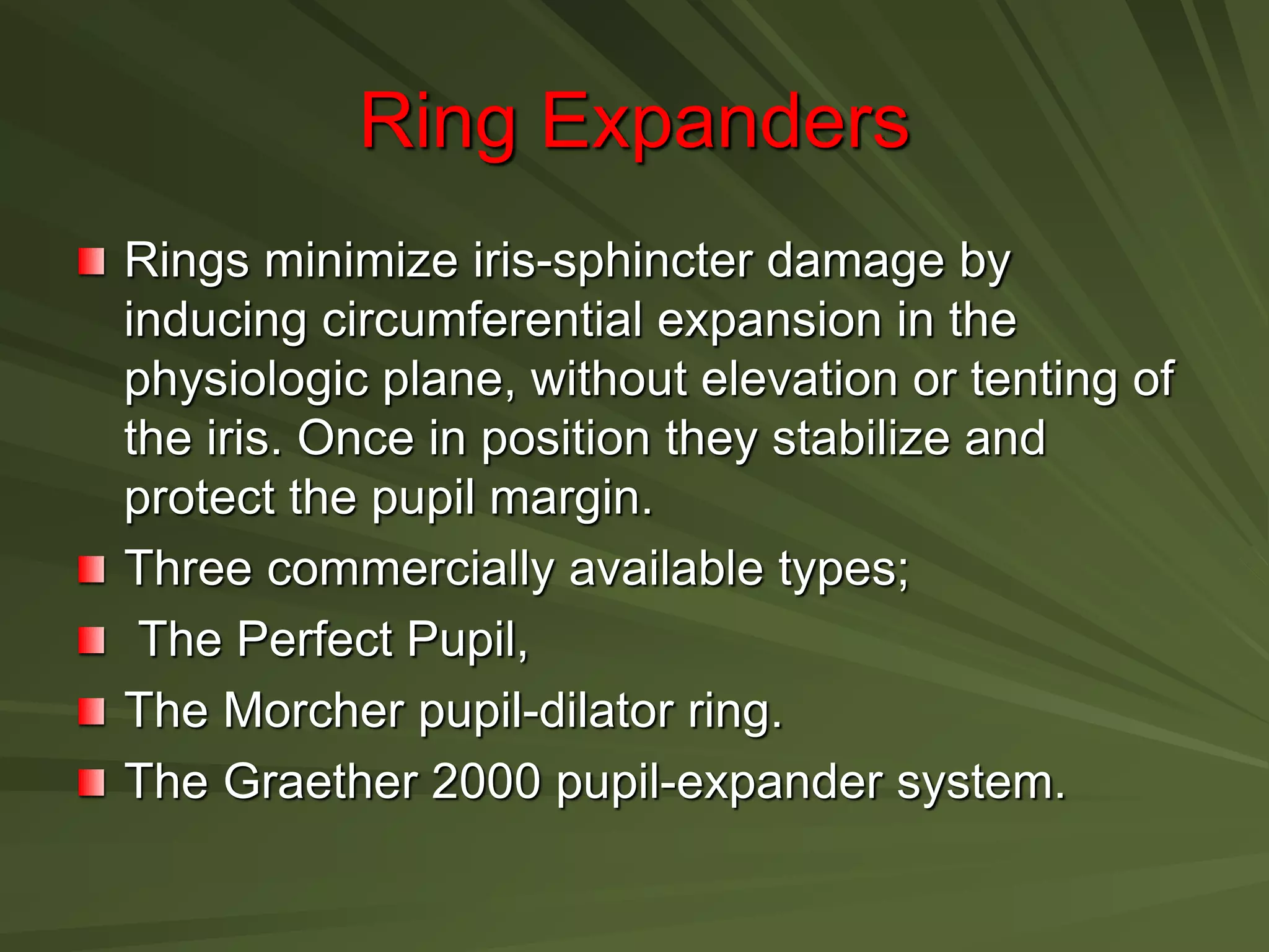 Ring Expanders
Rings minimize iris-sphincter damage by
inducing circumferential expansion in the
physiologic plane, without elevation or tenting of
the iris. Once in position they stabilize and
protect the pupil margin.
Three commercially available types;
The Perfect Pupil,
The Morcher pupil-dilator ring.
The Graether 2000 pupil-expander system.
 