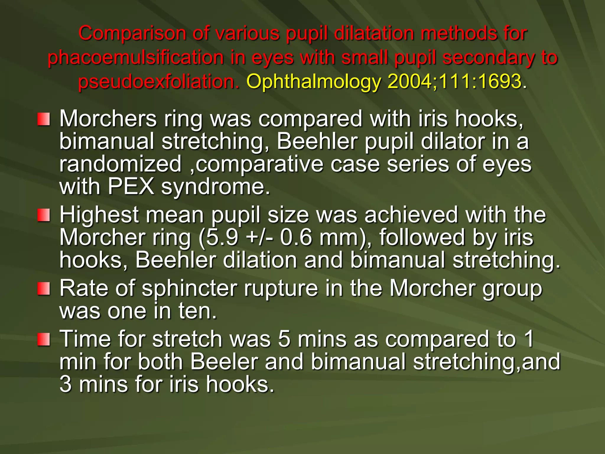 Comparison of various pupil dilatation methods for
phacoemulsification in eyes with small pupil secondary to
pseudoexfoliation. Ophthalmology 2004;111:1693.
Morchers ring was compared with iris hooks,
bimanual stretching, Beehler pupil dilator in a
randomized ,comparative case series of eyes
with PEX syndrome.
Highest mean pupil size was achieved with the
Morcher ring (5.9 +/- 0.6 mm), followed by iris
hooks, Beehler dilation and bimanual stretching.
Rate of sphincter rupture in the Morcher group
was one in ten.
Time for stretch was 5 mins as compared to 1
min for both Beeler and bimanual stretching,and
3 mins for iris hooks.
 