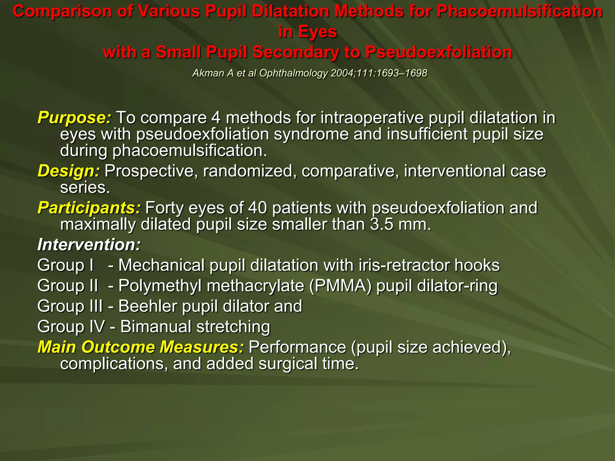 Comparison of Various Pupil Dilatation Methods for Phacoemulsification
in Eyes
with a Small Pupil Secondary to Pseudoexfoliation
Akman A et al Ophthalmology 2004;111:1693–1698
Purpose: To compare 4 methods for intraoperative pupil dilatation in
eyes with pseudoexfoliation syndrome and insufficient pupil size
during phacoemulsification.
Design: Prospective, randomized, comparative, interventional case
series.
Participants: Forty eyes of 40 patients with pseudoexfoliation and
maximally dilated pupil size smaller than 3.5 mm.
Intervention:
Group I - Mechanical pupil dilatation with iris-retractor hooks
Group II - Polymethyl methacrylate (PMMA) pupil dilator-ring
Group III - Beehler pupil dilator and
Group IV - Bimanual stretching
Main Outcome Measures: Performance (pupil size achieved),
complications, and added surgical time.
 