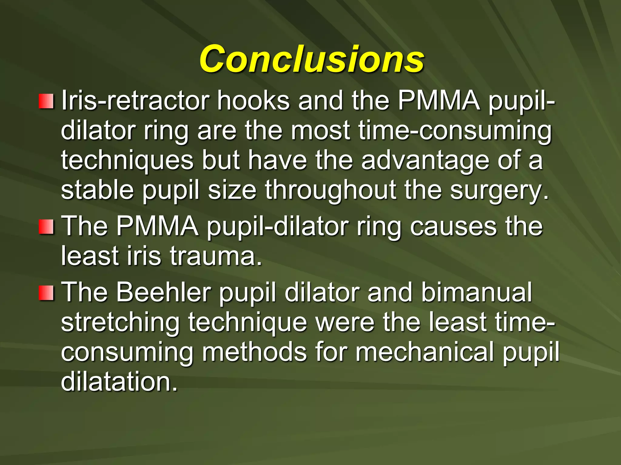 Iris-retractor hooks and the PMMA pupil-
dilator ring are the most time-consuming
techniques but have the advantage of a
stable pupil size throughout the surgery.
The PMMA pupil-dilator ring causes the
least iris trauma.
The Beehler pupil dilator and bimanual
stretching technique were the least time-
consuming methods for mechanical pupil
dilatation.
Conclusions
 