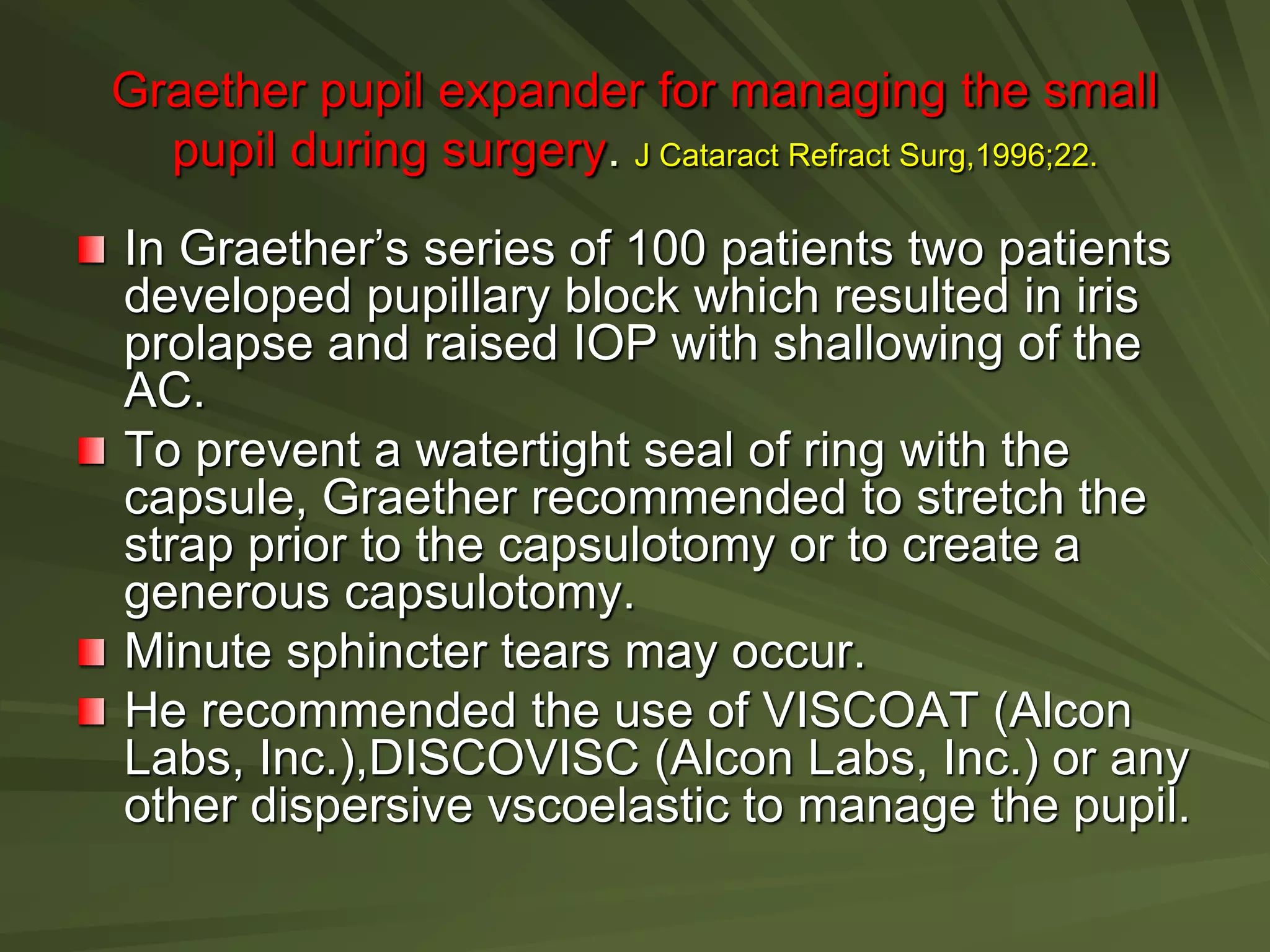 Graether pupil expander for managing the small
pupil during surgery. J Cataract Refract Surg,1996;22.
In Graether’s series of 100 patients two patients
developed pupillary block which resulted in iris
prolapse and raised IOP with shallowing of the
AC.
To prevent a watertight seal of ring with the
capsule, Graether recommended to stretch the
strap prior to the capsulotomy or to create a
generous capsulotomy.
Minute sphincter tears may occur.
He recommended the use of VISCOAT (Alcon
Labs, Inc.),DISCOVISC (Alcon Labs, Inc.) or any
other dispersive vscoelastic to manage the pupil.
 