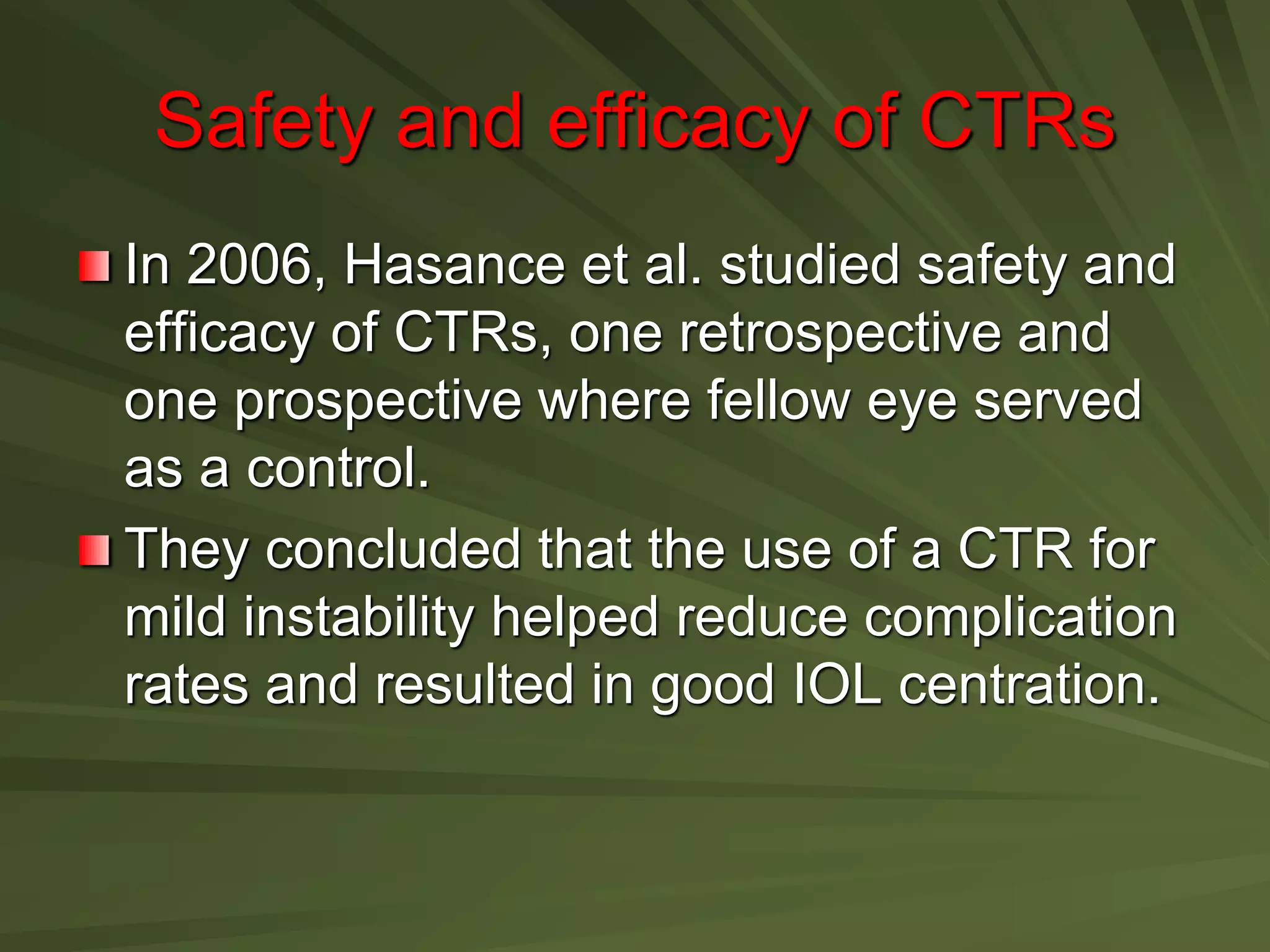 Safety and efficacy of CTRs
In 2006, Hasance et al. studied safety and
efficacy of CTRs, one retrospective and
one prospective where fellow eye served
as a control.
They concluded that the use of a CTR for
mild instability helped reduce complication
rates and resulted in good IOL centration.
 