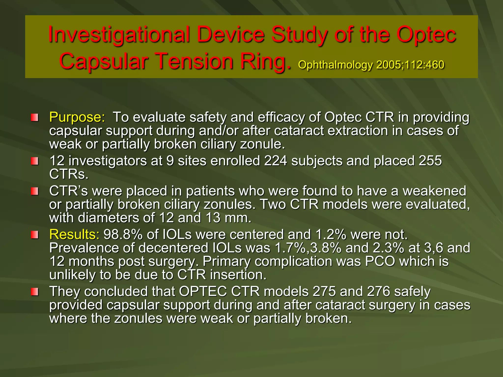 Investigational Device Study of the Optec
Capsular Tension Ring. Ophthalmology 2005;112:460
Purpose: To evaluate safety and efficacy of Optec CTR in providing
capsular support during and/or after cataract extraction in cases of
weak or partially broken ciliary zonule.
12 investigators at 9 sites enrolled 224 subjects and placed 255
CTRs.
CTR’s were placed in patients who were found to have a weakened
or partially broken ciliary zonules. Two CTR models were evaluated,
with diameters of 12 and 13 mm.
Results: 98.8% of IOLs were centered and 1.2% were not.
Prevalence of decentered IOLs was 1.7%,3.8% and 2.3% at 3,6 and
12 months post surgery. Primary complication was PCO which is
unlikely to be due to CTR insertion.
They concluded that OPTEC CTR models 275 and 276 safely
provided capsular support during and after cataract surgery in cases
where the zonules were weak or partially broken.
 