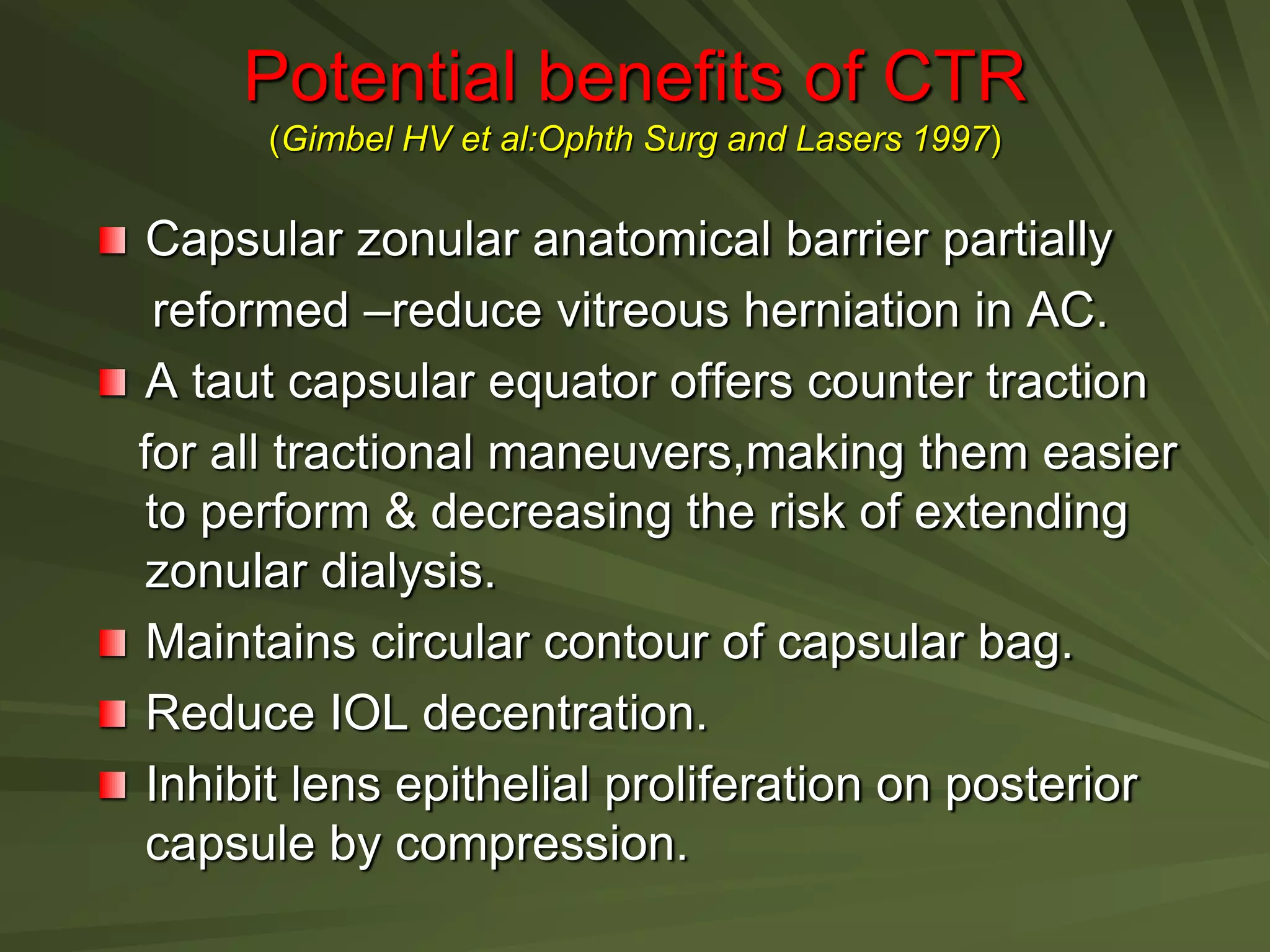 Potential benefits of CTR
(Gimbel HV et al:Ophth Surg and Lasers 1997)
Capsular zonular anatomical barrier partially
reformed –reduce vitreous herniation in AC.
A taut capsular equator offers counter traction
for all tractional maneuvers,making them easier
to perform & decreasing the risk of extending
zonular dialysis.
Maintains circular contour of capsular bag.
Reduce IOL decentration.
Inhibit lens epithelial proliferation on posterior
capsule by compression.
 