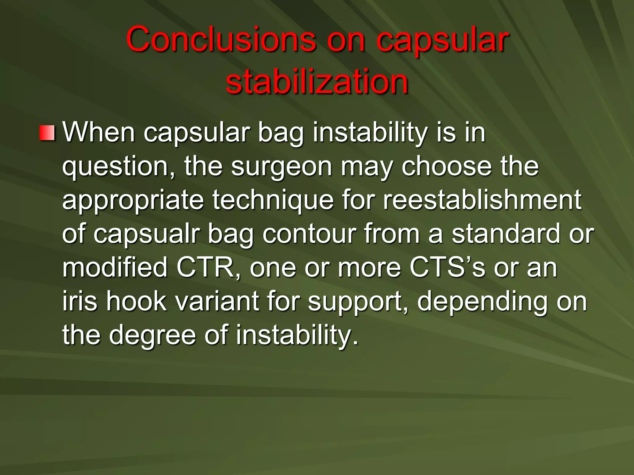 Conclusions on capsular
stabilization
When capsular bag instability is in
question, the surgeon may choose the
appropriate technique for reestablishment
of capsualr bag contour from a standard or
modified CTR, one or more CTS’s or an
iris hook variant for support, depending on
the degree of instability.
 