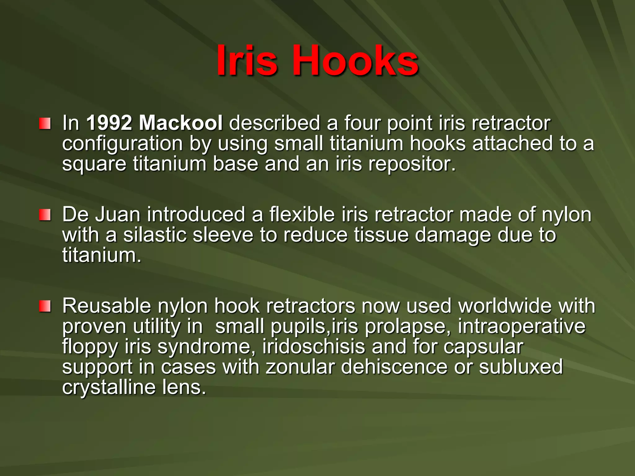 Iris Hooks
In 1992 Mackool described a four point iris retractor
configuration by using small titanium hooks attached to a
square titanium base and an iris repositor.
De Juan introduced a flexible iris retractor made of nylon
with a silastic sleeve to reduce tissue damage due to
titanium.
Reusable nylon hook retractors now used worldwide with
proven utility in small pupils,iris prolapse, intraoperative
floppy iris syndrome, iridoschisis and for capsular
support in cases with zonular dehiscence or subluxed
crystalline lens.
 