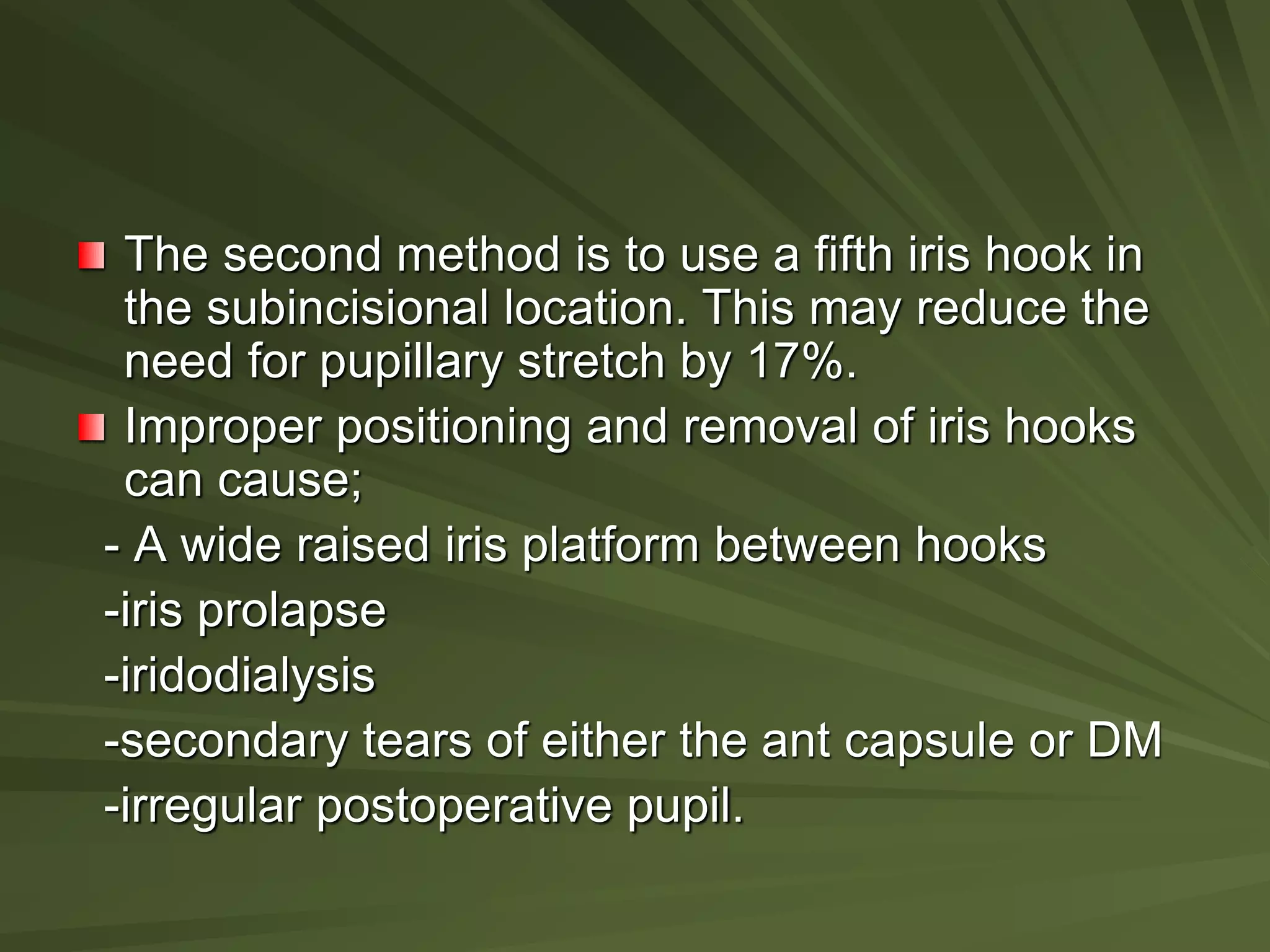 The second method is to use a fifth iris hook in
the subincisional location. This may reduce the
need for pupillary stretch by 17%.
Improper positioning and removal of iris hooks
can cause;
- A wide raised iris platform between hooks
-iris prolapse
-iridodialysis
-secondary tears of either the ant capsule or DM
-irregular postoperative pupil.
 