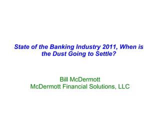 State of the Banking Industry 2011, When is the Dust Going to Settle? Bill McDermott McDermott Financial Solutions, LLC 