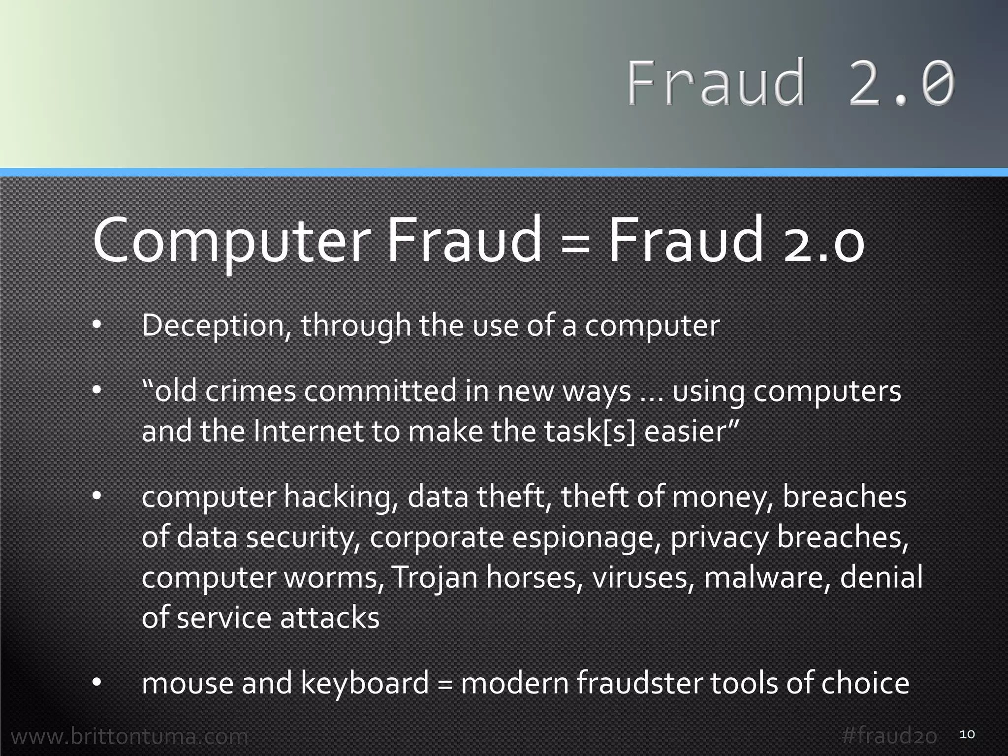 10
Computer Fraud = Fraud 2.0
• Deception, through the use of a computer
• “old crimes committed in new ways … using computers
and the Internet to make the task[s] easier”
• computer hacking, data theft, theft of money, breaches
of data security, corporate espionage, privacy breaches,
computer worms,Trojan horses, viruses, malware, denial
of service attacks
• mouse and keyboard = modern fraudster tools of choice
www.brittontuma.com #fraud20
 