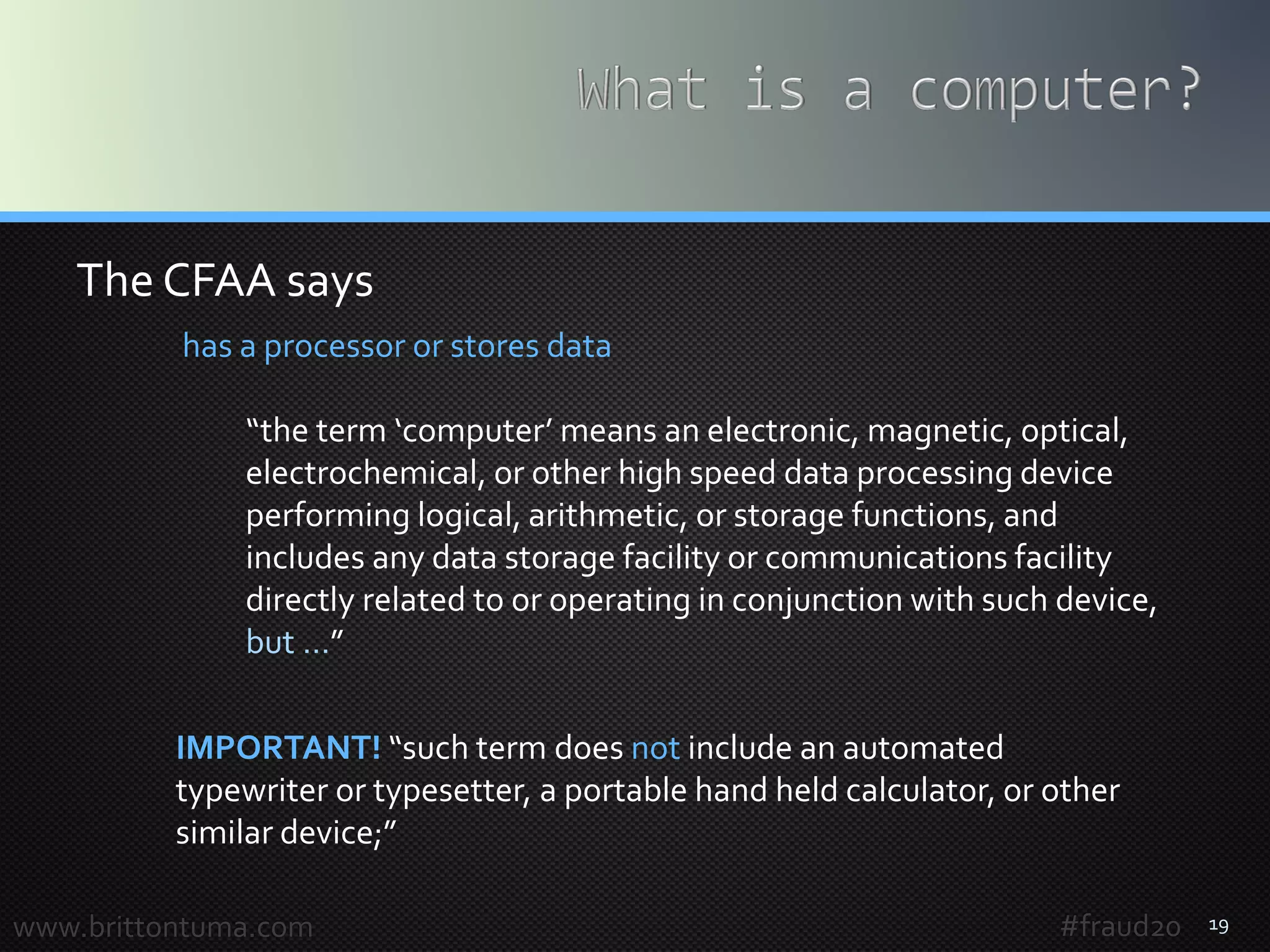 19www.brittontuma.com
has a processor or stores data
“the term ‘computer’ means an electronic, magnetic, optical,
electrochemical, or other high speed data processing device
performing logical, arithmetic, or storage functions, and
includes any data storage facility or communications facility
directly related to or operating in conjunction with such device,
but …”
IMPORTANT! “such term does not include an automated
typewriter or typesetter, a portable hand held calculator, or other
similar device;”
The CFAA says
#fraud20
 