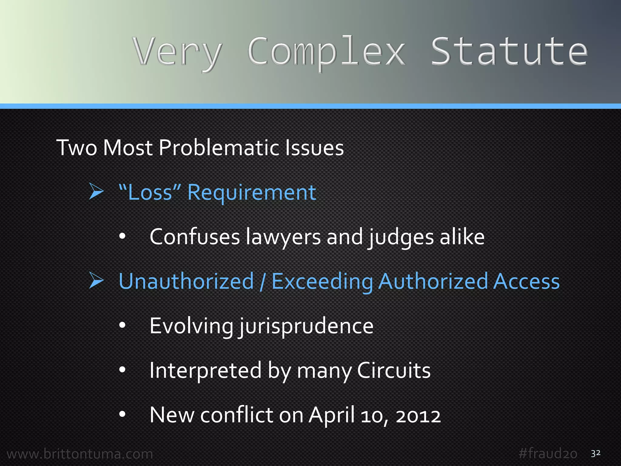 32
Two Most Problematic Issues
 “Loss” Requirement
• Confuses lawyers and judges alike
 Unauthorized / Exceeding Authorized Access
• Evolving jurisprudence
• Interpreted by many Circuits
• New conflict on April 10, 2012
www.brittontuma.com #fraud20
 
