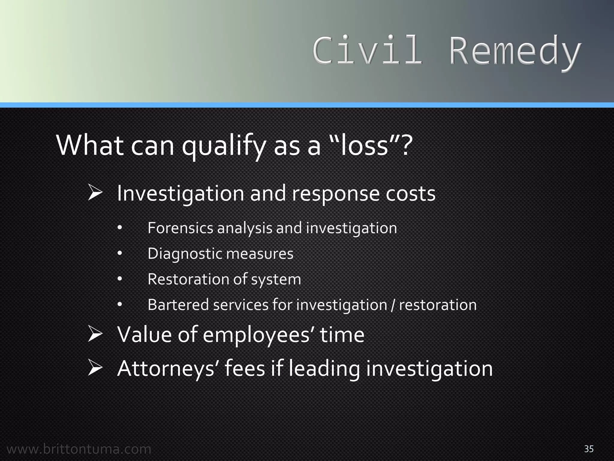 35
What can qualify as a “loss”?
 Investigation and response costs
• Forensics analysis and investigation
• Diagnostic measures
• Restoration of system
• Bartered services for investigation / restoration
 Value of employees’ time
 Attorneys’ fees if leading investigation
www.brittontuma.com
 
