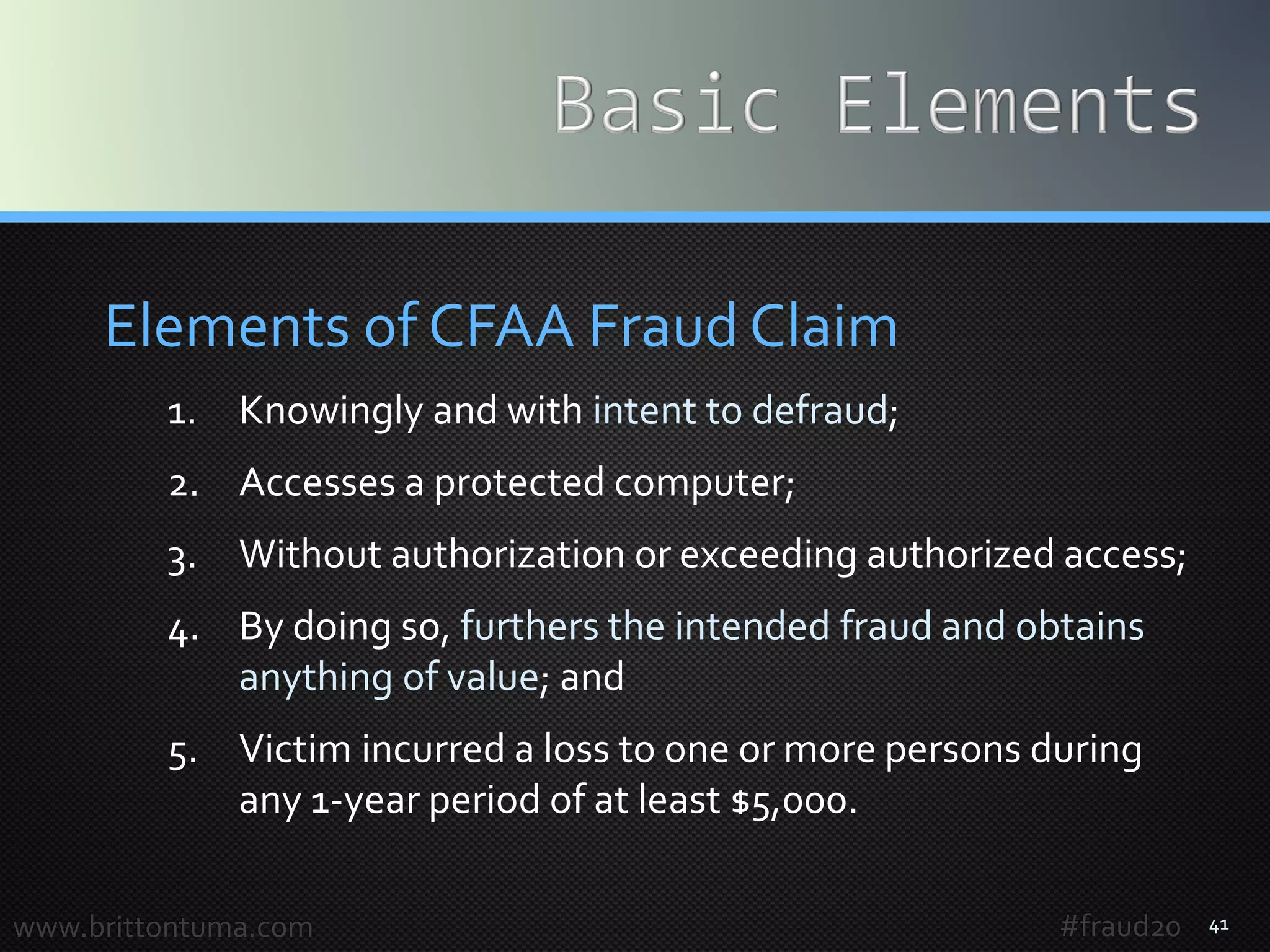 41
Elements of CFAA Fraud Claim
1. Knowingly and with intent to defraud;
2. Accesses a protected computer;
3. Without authorization or exceeding authorized access;
4. By doing so, furthers the intended fraud and obtains
anything of value; and
5. Victim incurred a loss to one or more persons during
any 1-year period of at least $5,000.
www.brittontuma.com #fraud20
 
