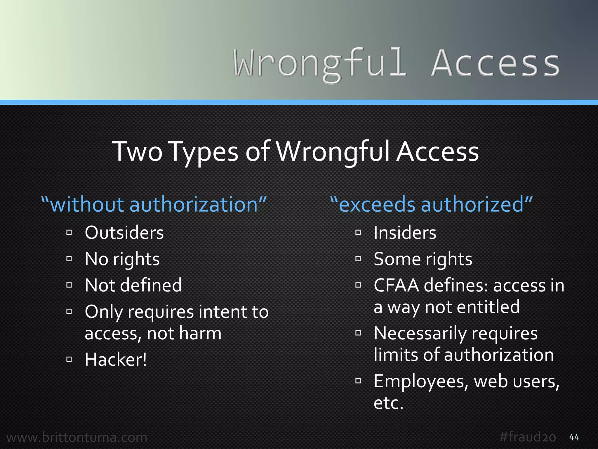 “without authorization”
 Outsiders
 No rights
 Not defined
 Only requires intent to
access, not harm
 Hacker!
“exceeds authorized”
 Insiders
 Some rights
 CFAA defines: access in
a way not entitled
 Necessarily requires
limits of authorization
 Employees, web users,
etc.
44www.brittontuma.com
TwoTypes of Wrongful Access
#fraud20
 