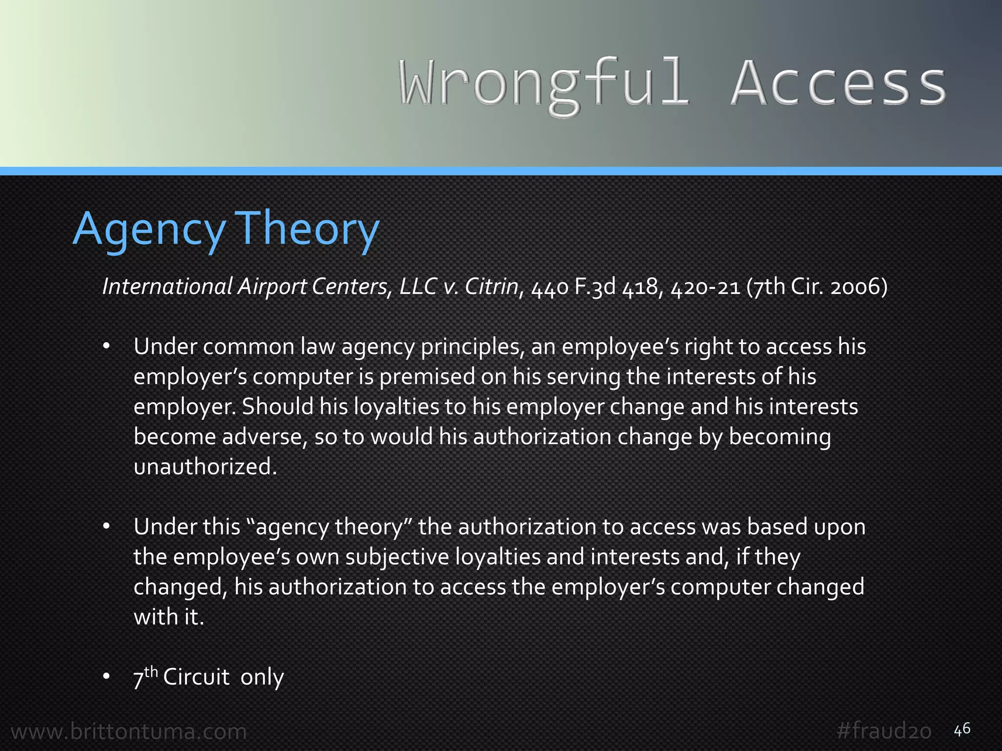 46
AgencyTheory
www.brittontuma.com #fraud20
International Airport Centers, LLC v. Citrin, 440 F.3d 418, 420-21 (7th Cir. 2006)
• Under common law agency principles, an employee’s right to access his
employer’s computer is premised on his serving the interests of his
employer. Should his loyalties to his employer change and his interests
become adverse, so to would his authorization change by becoming
unauthorized.
• Under this “agency theory” the authorization to access was based upon
the employee’s own subjective loyalties and interests and, if they
changed, his authorization to access the employer’s computer changed
with it.
• 7th Circuit only
 