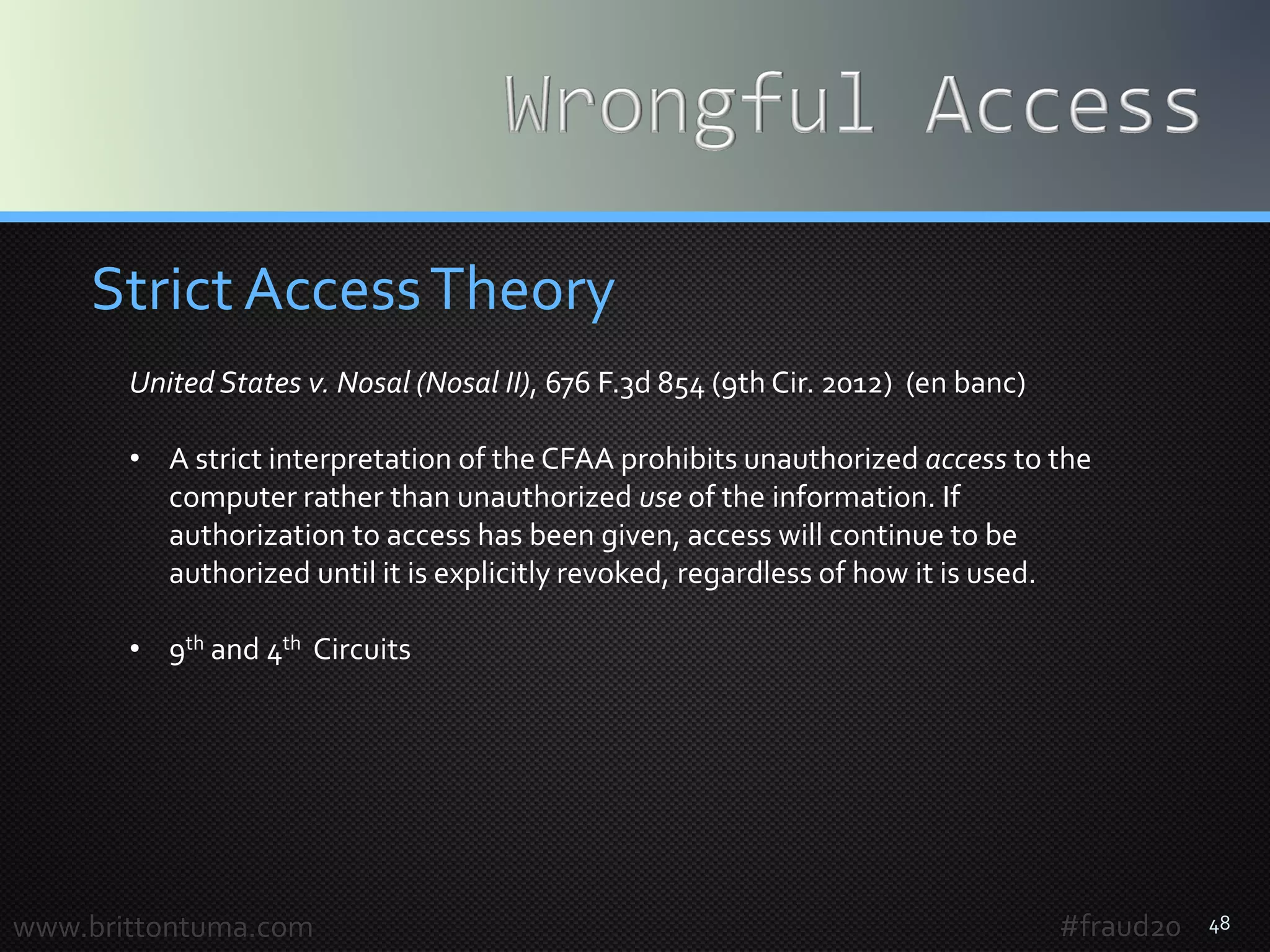 48
Strict AccessTheory
www.brittontuma.com #fraud20
United States v. Nosal (Nosal II), 676 F.3d 854 (9th Cir. 2012) (en banc)
• A strict interpretation of the CFAA prohibits unauthorized access to the
computer rather than unauthorized use of the information. If
authorization to access has been given, access will continue to be
authorized until it is explicitly revoked, regardless of how it is used.
• 9th and 4th Circuits
 