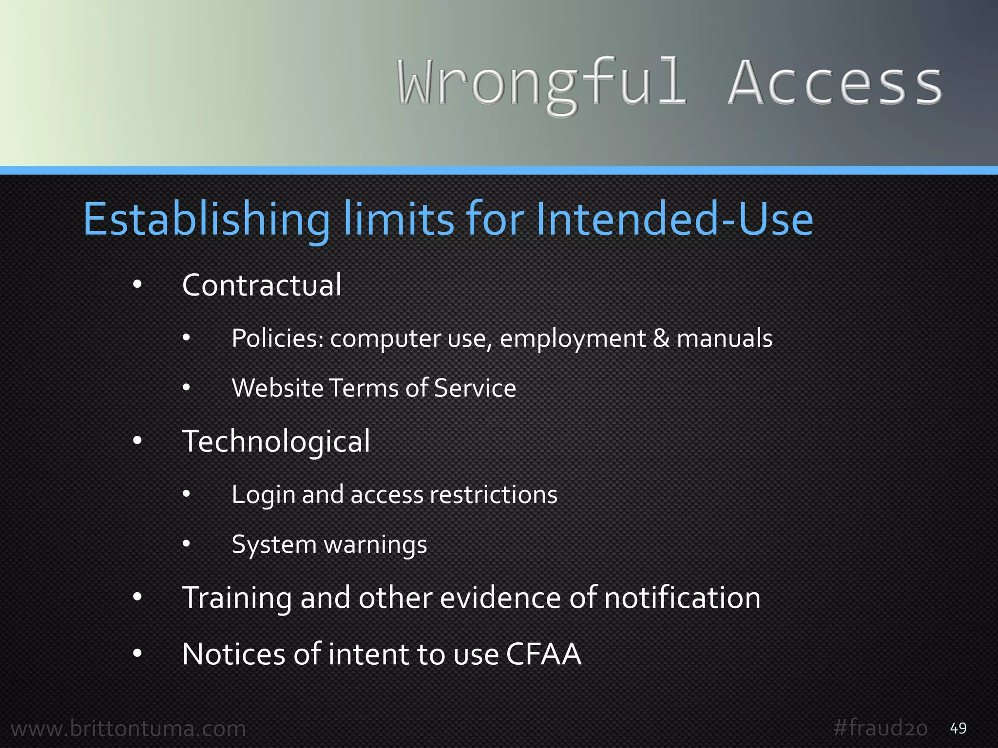 49
Establishing limits for Intended-Use
• Contractual
• Policies: computer use, employment & manuals
• WebsiteTerms of Service
• Technological
• Login and access restrictions
• System warnings
• Training and other evidence of notification
• Notices of intent to use CFAA
www.brittontuma.com #fraud20
 