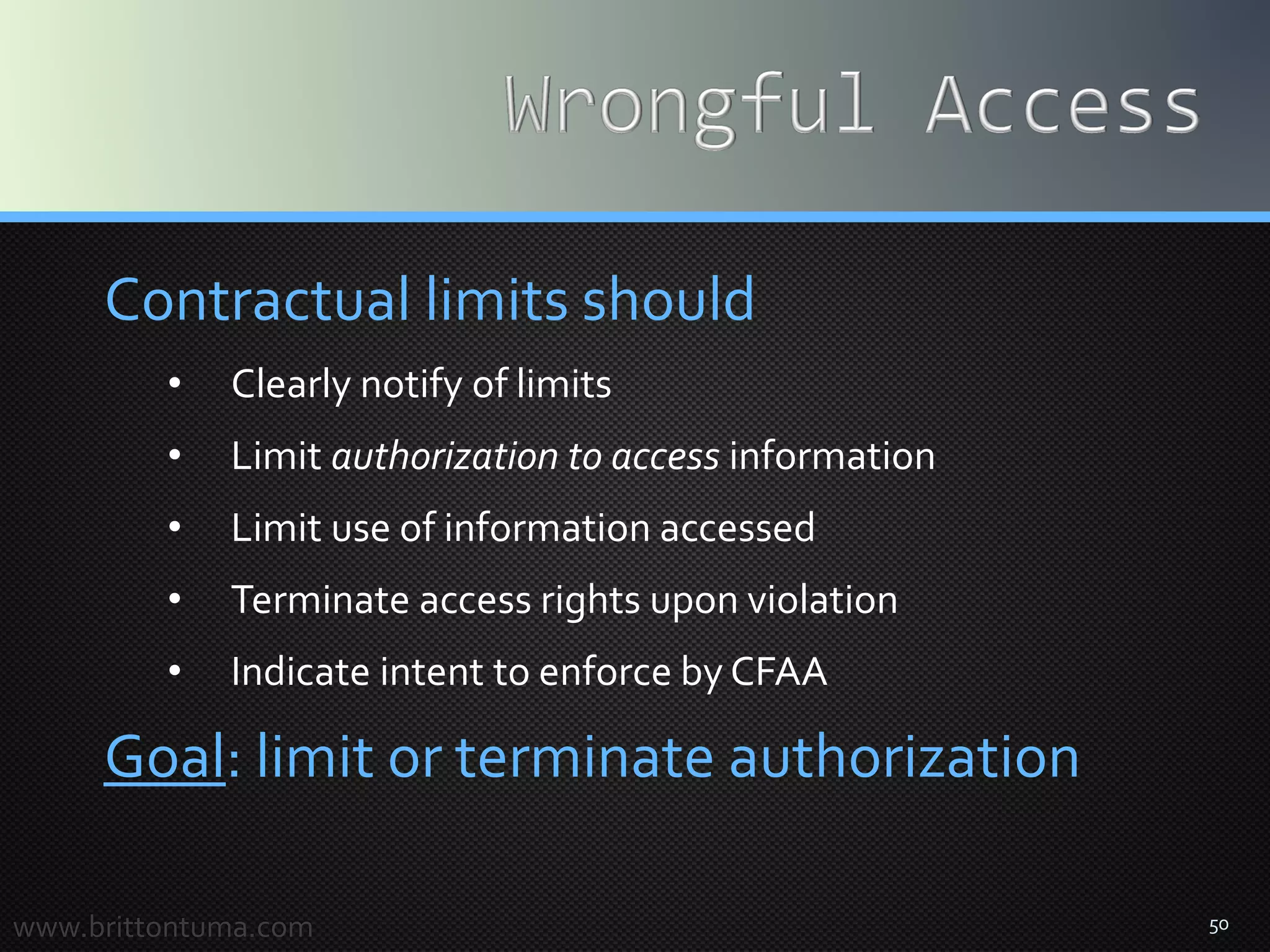 50
Contractual limits should
• Clearly notify of limits
• Limit authorization to access information
• Limit use of information accessed
• Terminate access rights upon violation
• Indicate intent to enforce by CFAA
Goal: limit or terminate authorization
www.brittontuma.com
 